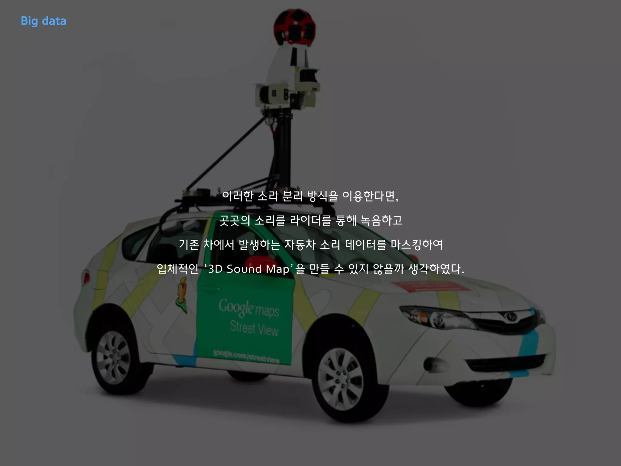 이러한 소리 분리 방식을 이용한다면,
곳곳의 소리를 라이더를 통해 녹음하고
기존 차에서 발생하는 자동차 소리 데이터를 마스킹하여
입체적인 ‘3D Sound Map’을 만들 수 있지 않을까 생각하였다.
Big data
 
