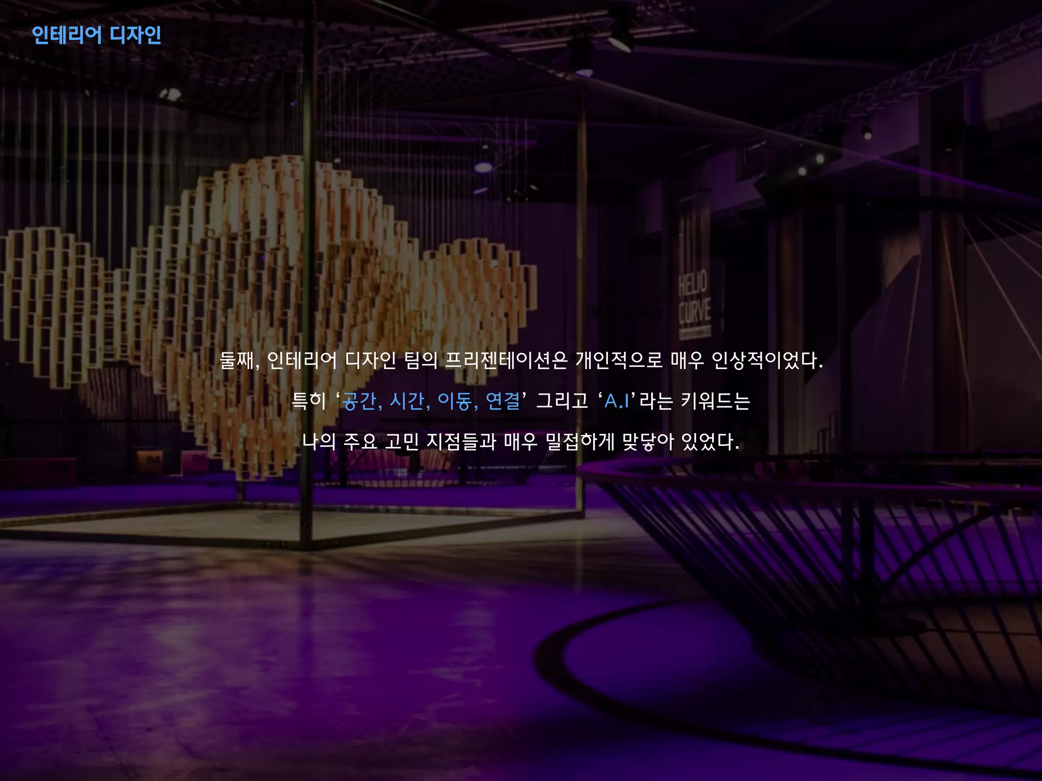 둘째, 인테리어 디자인 팀의 프리젠테이션은 개인적으로 매우 인상적이었다.
특히 ‘공간, 시간, 이동, 연결’ 그리고 ‘A.I’라는 키워드는
나의 주요 고민 지점들과 매우 밀접하게 맞닿아 있었다.
인테리어 디자인
 