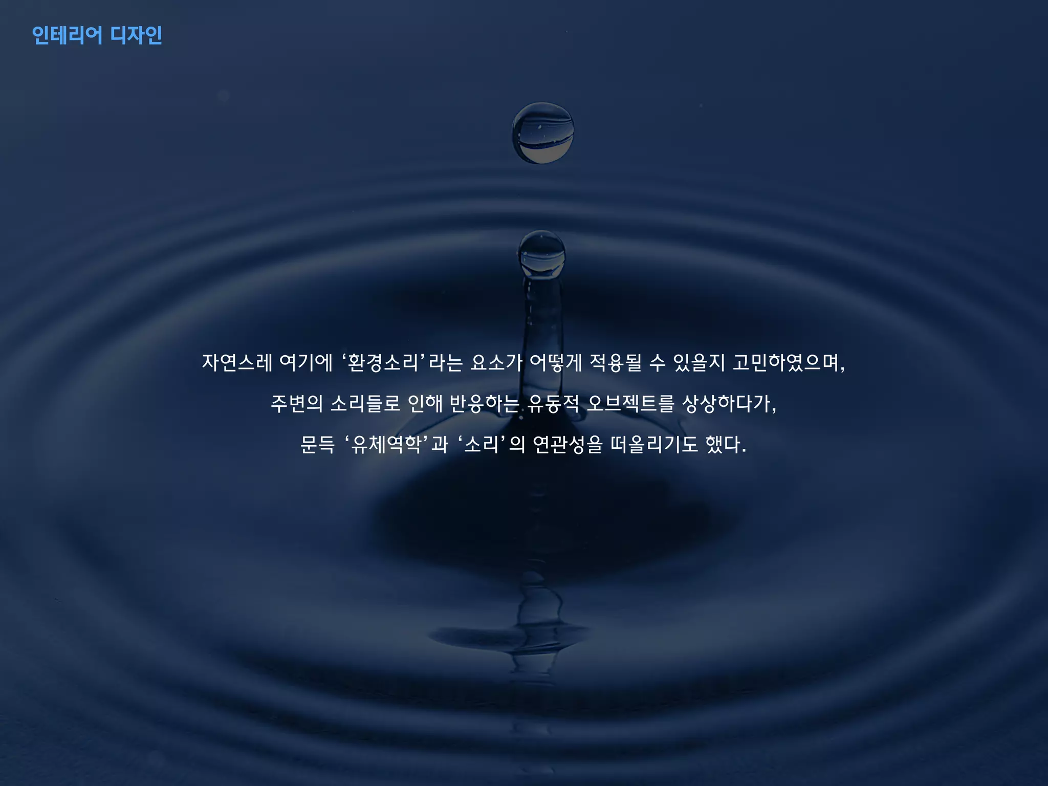 자연스레 여기에 ‘환경소리’라는 요소가 어떻게 적용될 수 있을지 고민하였으며,
주변의 소리들로 인해 반응하는 유동적 오브젝트를 상상하다가,
문득 ‘유체역학’과 ‘소리’의 연관성을 떠올리기도 했다.
인테리어 디자인
 