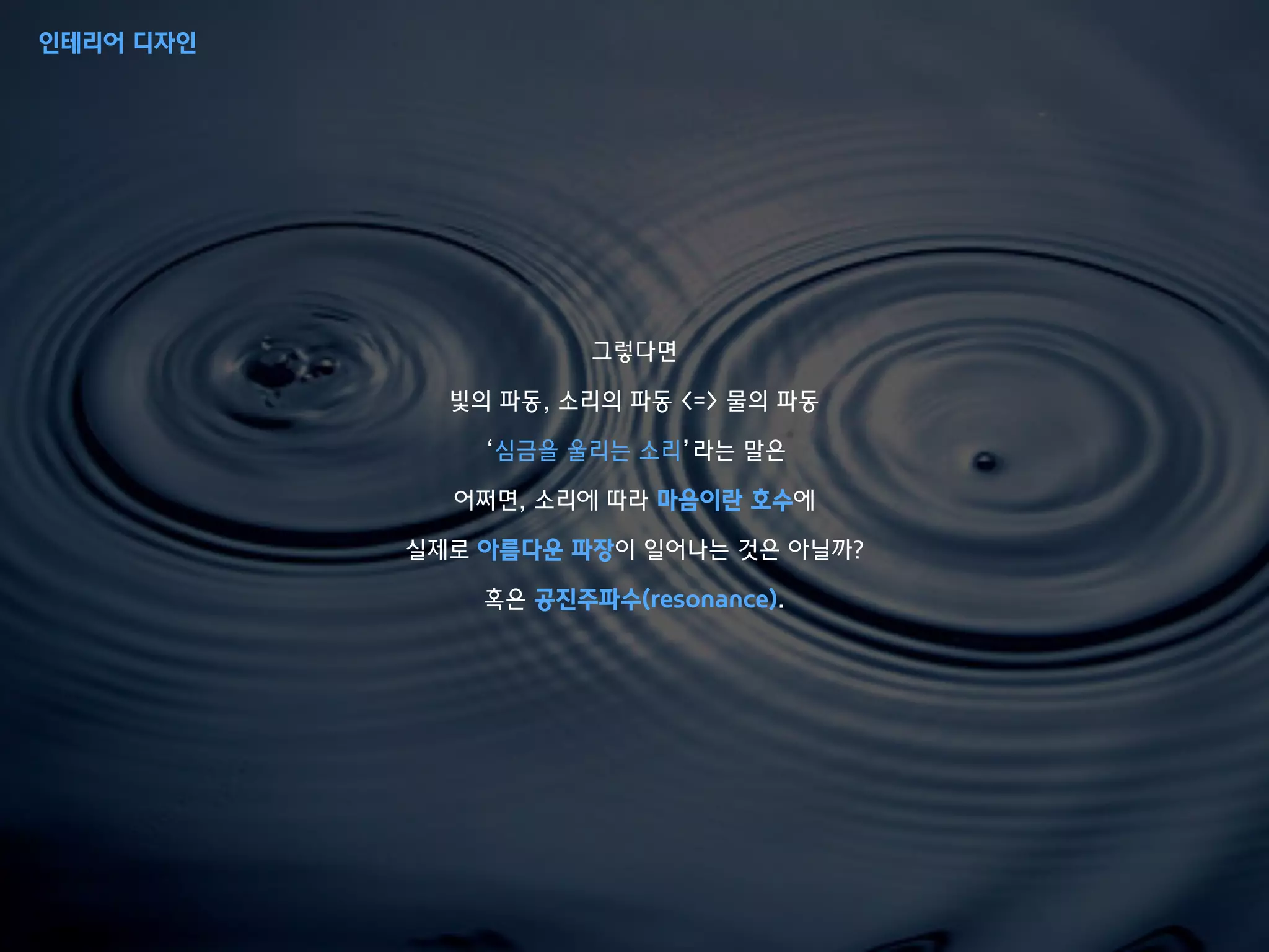 그렇다면
빛의 파동, 소리의 파동 <=> 물의 파동
‘심금을 울리는 소리’라는 말은
어쩌면, 소리에 따라 마음이란 호수에
실제로 아름다운 파장이 일어나는 것은 아닐까?
혹은 공진주파수(resonance).
인테리어 디자인
 