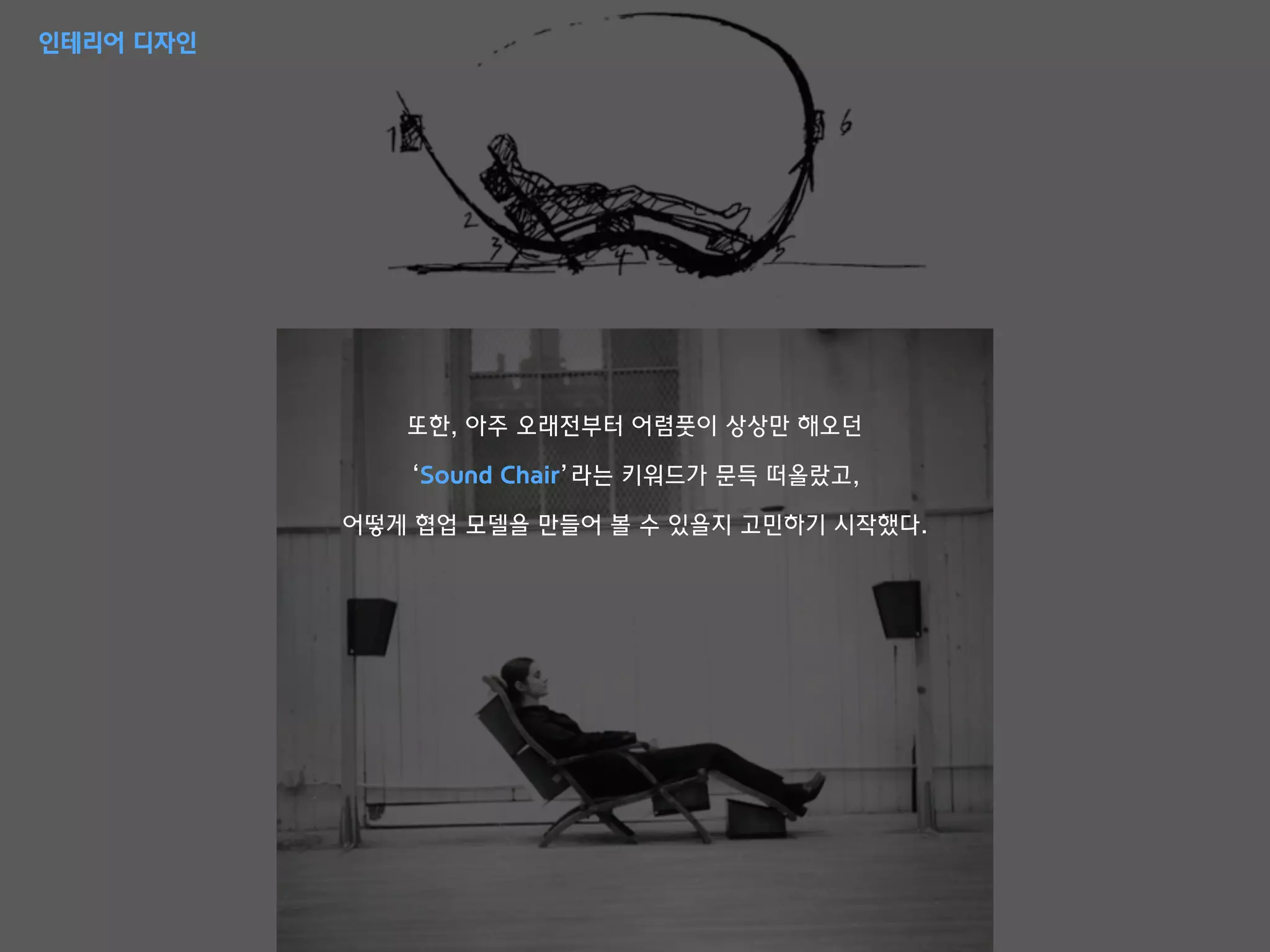 또한, 아주 오래전부터 어렴풋이 상상만 해오던
‘Sound Chair’라는 키워드가 문득 떠올랐고,
어떻게 협업 모델을 만들어 볼 수 있을지 고민하기 시작했다.
인테리어 디자인
 