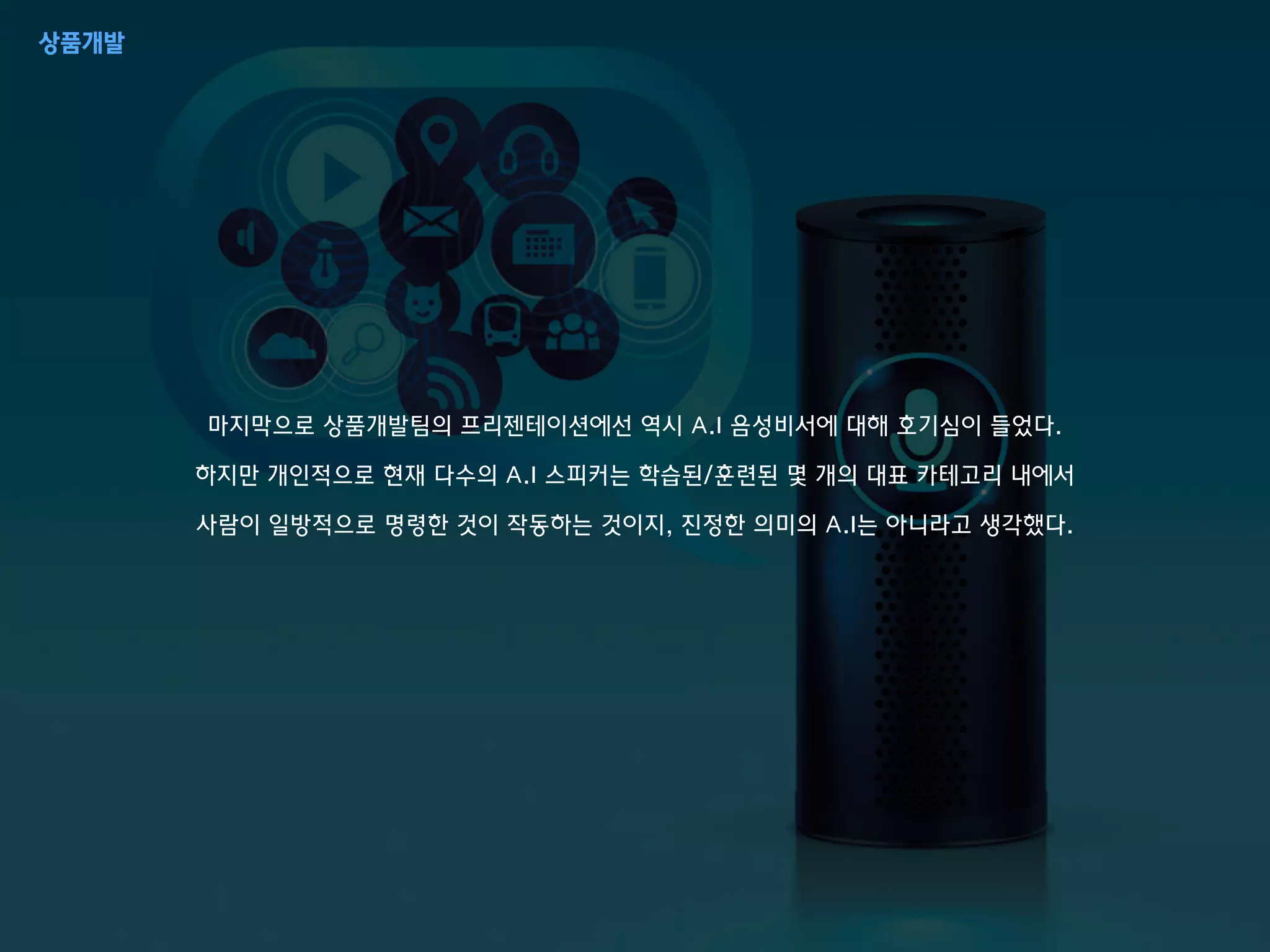 마지막으로 상품개발팀의 프리젠테이션에선 역시 A.I 음성비서에 대해 호기심이 들었다.
하지만 개인적으로 현재 다수의 A.I 스피커는 학습된/훈련된 몇 개의 대표 카테고리 내에서
사람이 일방적으로 명령한 것이 작동하는 것이지, 진정한 의미의 A.I는 아니라고 생각했다.
상품개발
 