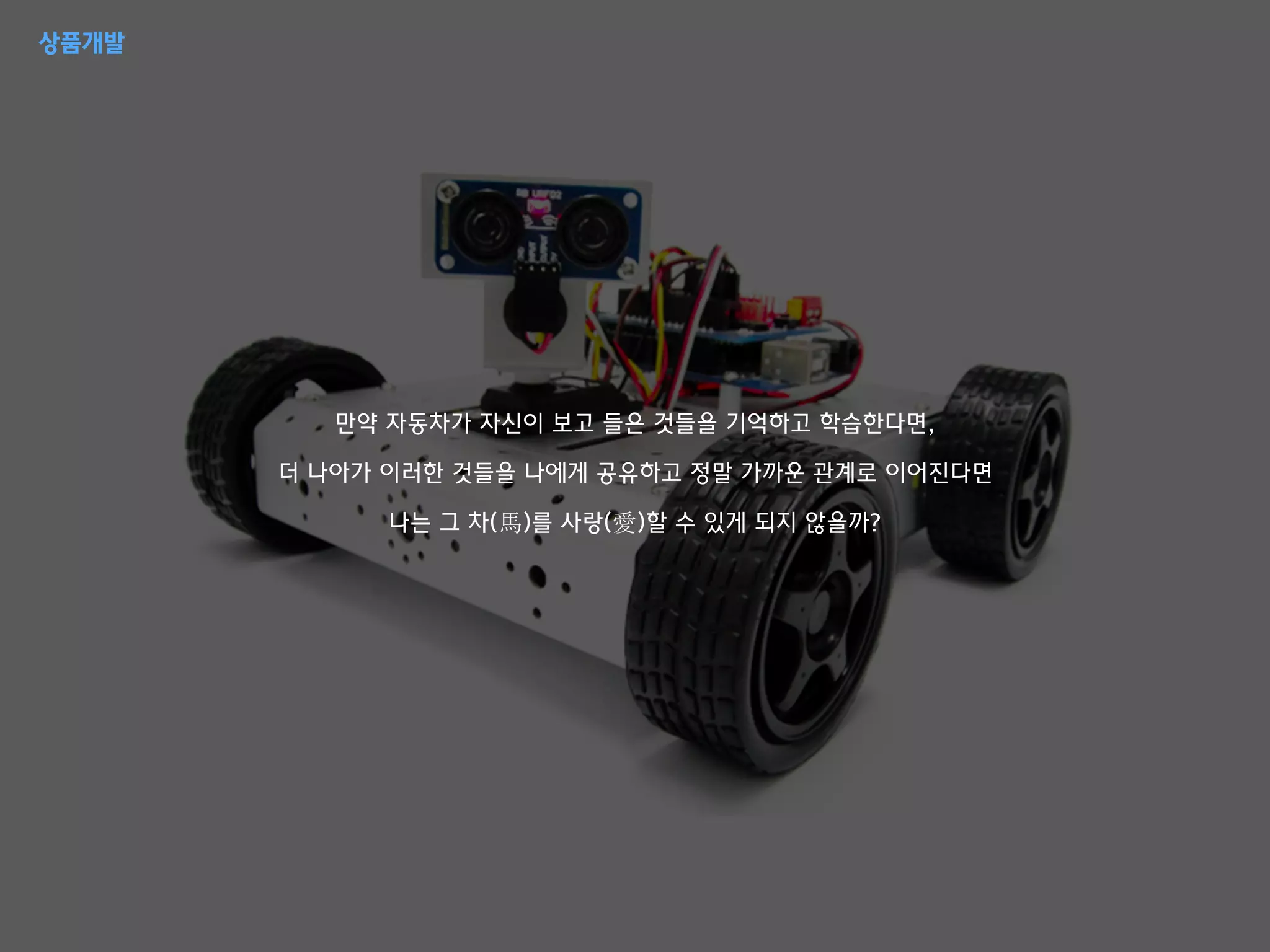 만약 자동차가 자신이 보고 들은 것들을 기억하고 학습한다면,
더 나아가 이러한 것들을 나에게 공유하고 정말 가까운 관계로 이어진다면
나는 그 차(馬)를 사랑(愛)할 수 있게 되지 않을까?
상품개발
 
