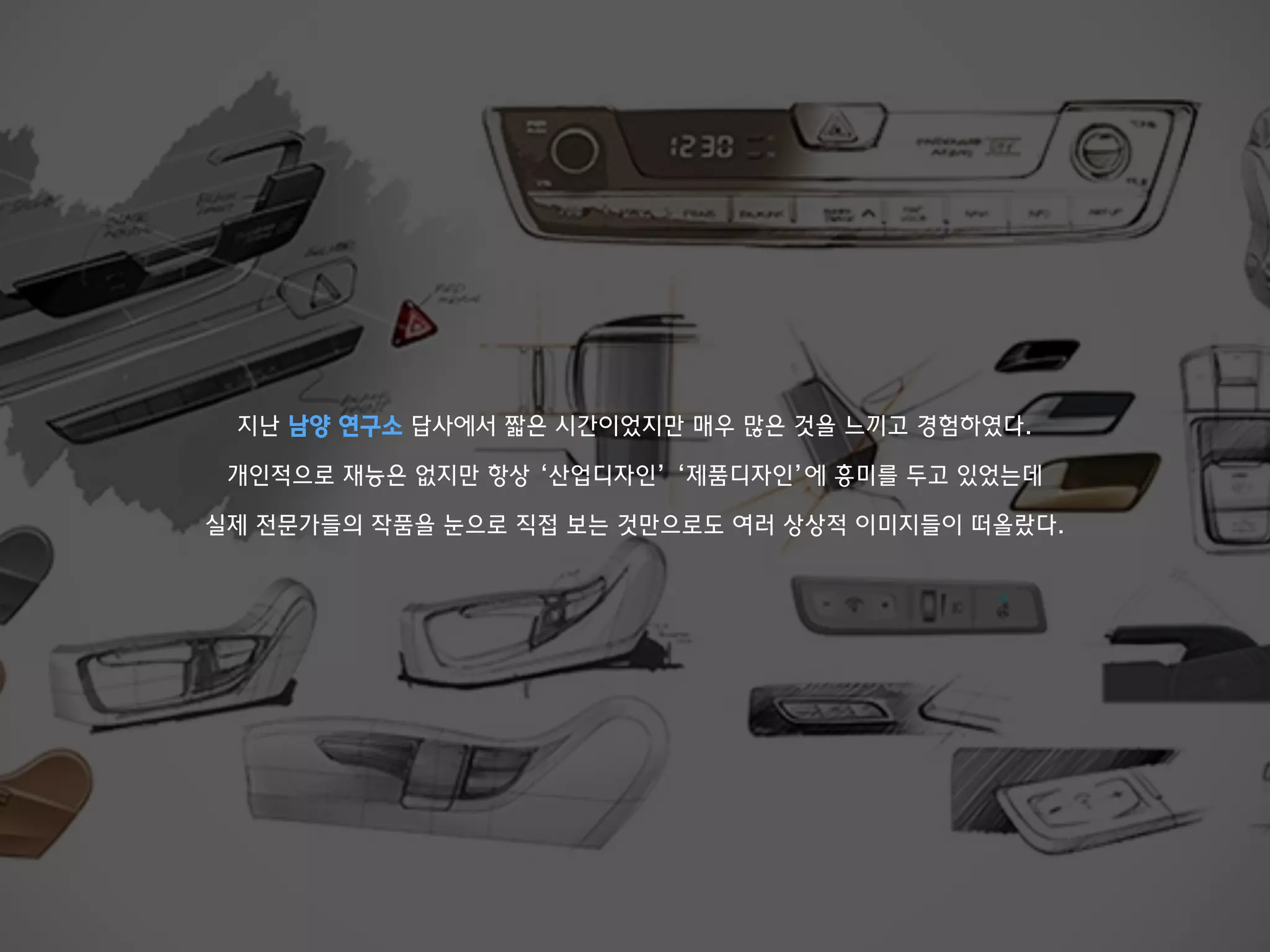 지난 남양 연구소 답사에서 짧은 시간이었지만 매우 많은 것을 느끼고 경험하였다.
개인적으로 재능은 없지만 항상 ‘산업디자인’ ‘제품디자인’에 흥미를 두고 있었는데
실제 전문가들의 작품을 눈으로 직접 보는 것만으로도 여러 상상적 이미지들이 떠올랐다.
 