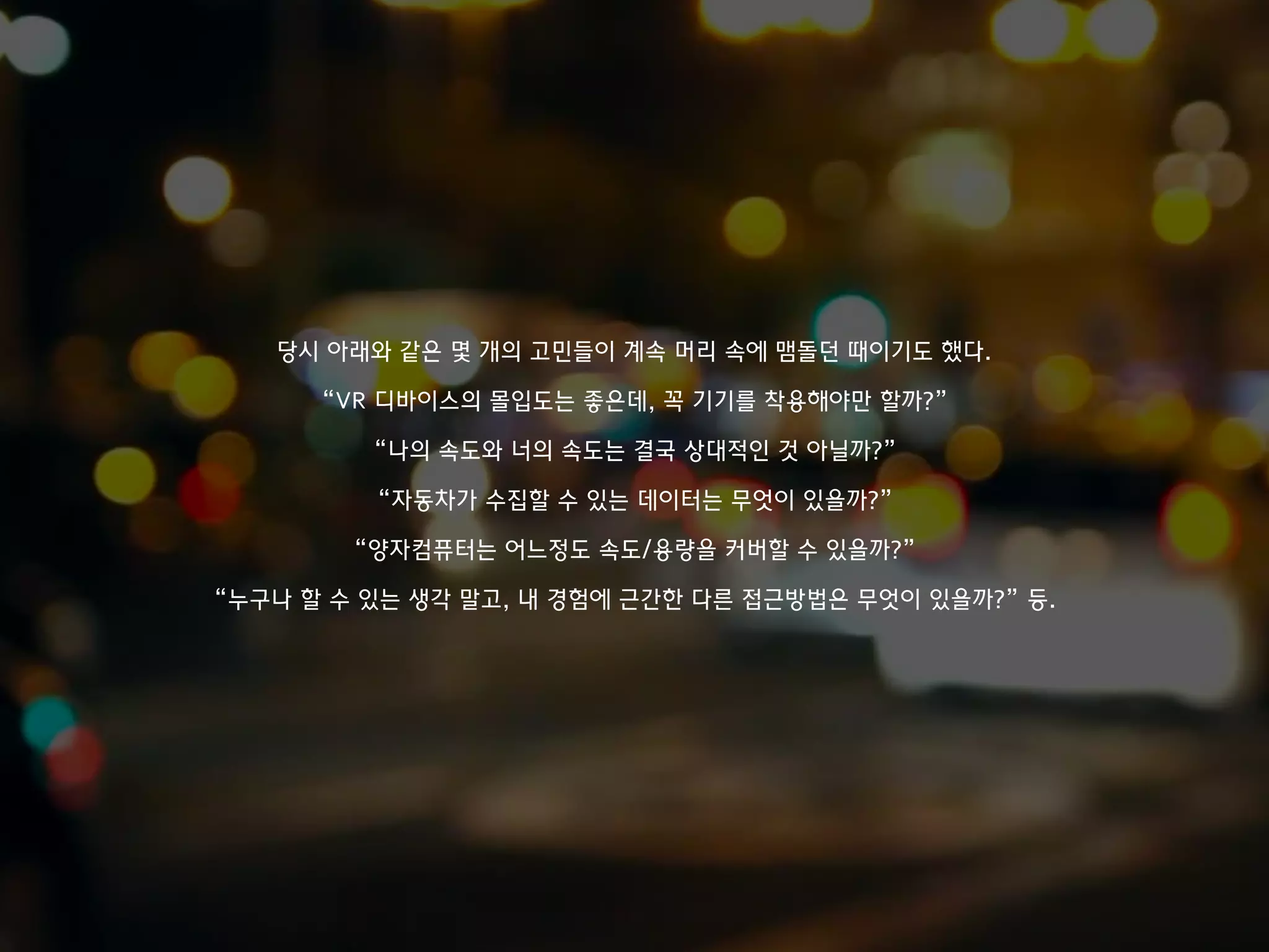 당시 아래와 같은 몇 개의 고민들이 계속 머리 속에 맴돌던 때이기도 했다.
“VR 디바이스의 몰입도는 좋은데, 꼭 기기를 착용해야만 할까?”
“나의 속도와 너의 속도는 결국 상대적인 것 아닐까?”
“자동차가 수집할 수 있는 데이터는 무엇이 있을까?”
“양자컴퓨터는 어느정도 속도/용량을 커버할 수 있을까?”
“누구나 할 수 있는 생각 말고, 내 경험에 근간한 다른 접근방법은 무엇이 있을까?” 등.
 