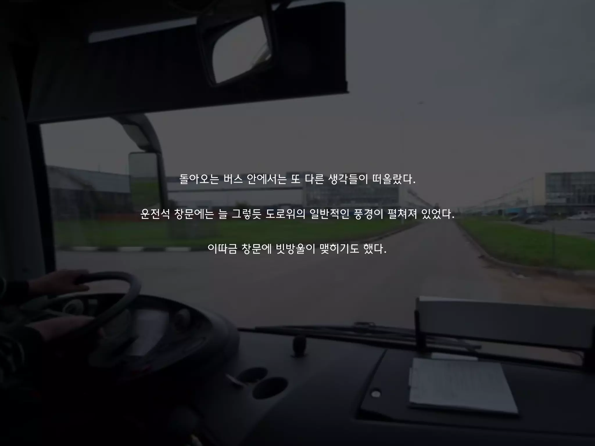 돌아오는 버스 안에서는 또 다른 생각들이 떠올랐다.
운전석 창문에는 늘 그렇듯 도로위의 일반적인 풍경이 펼쳐져 있었다.
이따금 창문에 빗방울이 맺히기도 했다.
 