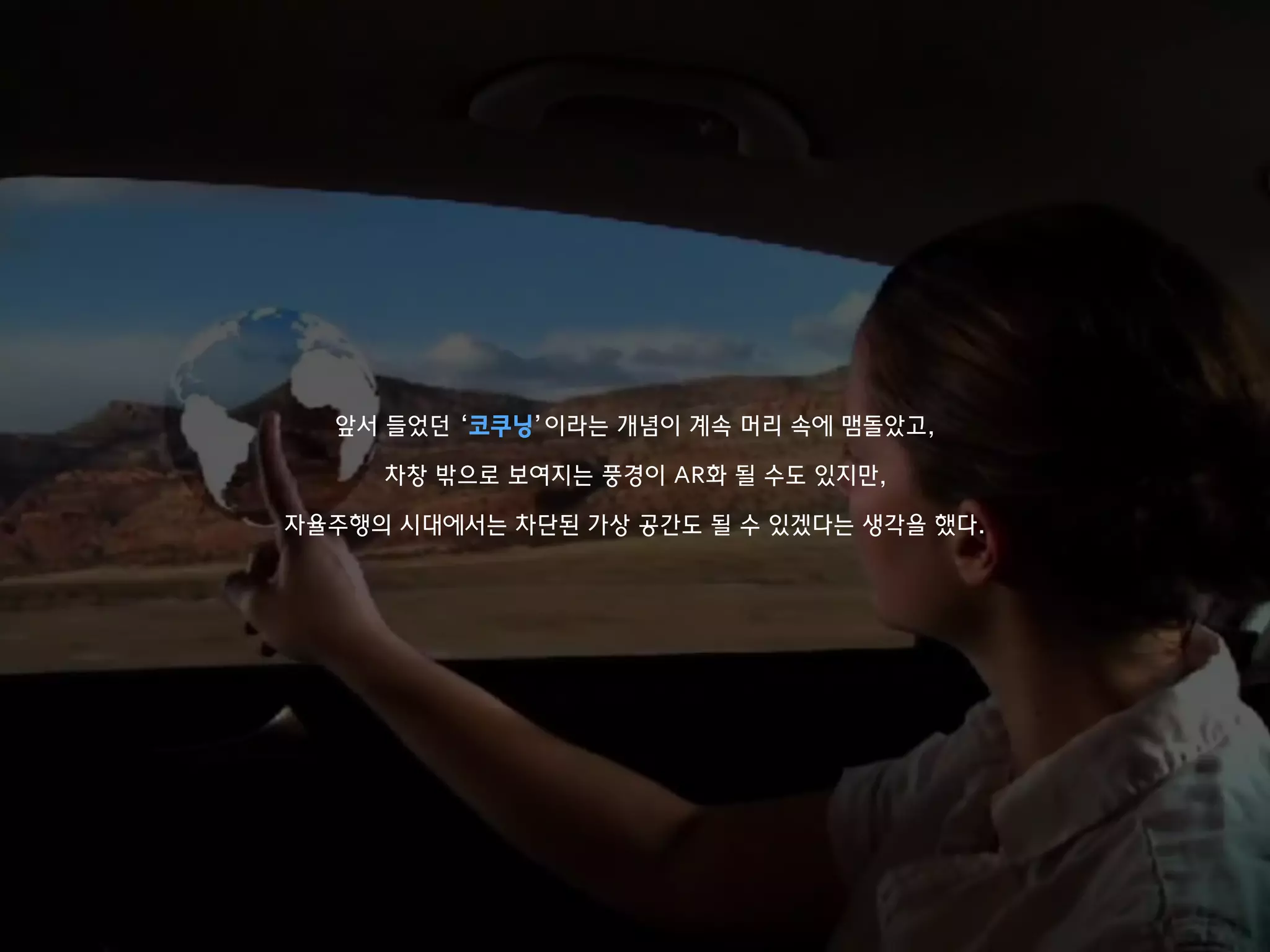 앞서 들었던 ‘코쿠닝’이라는 개념이 계속 머리 속에 맴돌았고,
차창 밖으로 보여지는 풍경이 AR화 될 수도 있지만,
자율주행의 시대에서는 차단된 가상 공간도 될 수 있겠다는 생각을 했다.
 