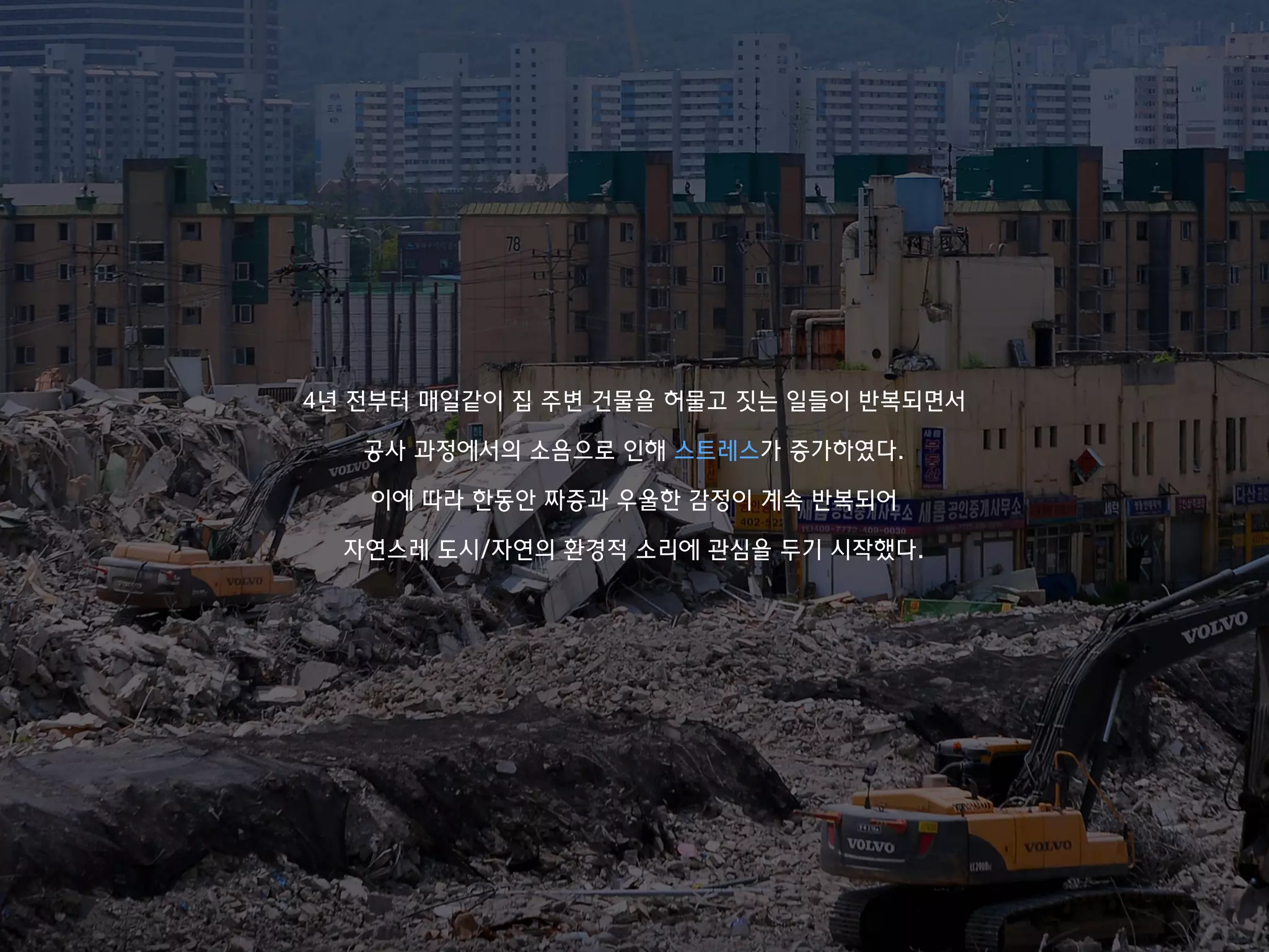 4년 전부터 매일같이 집 주변 건물을 허물고 짓는 일들이 반복되면서
공사 과정에서의 소음으로 인해 스트레스가 증가하였다.
이에 따라 한동안 짜증과 우울한 감정이 계속 반복되어
자연스레 도시/자연의 환경적 소리에 관심을 두기 시작했다.
 