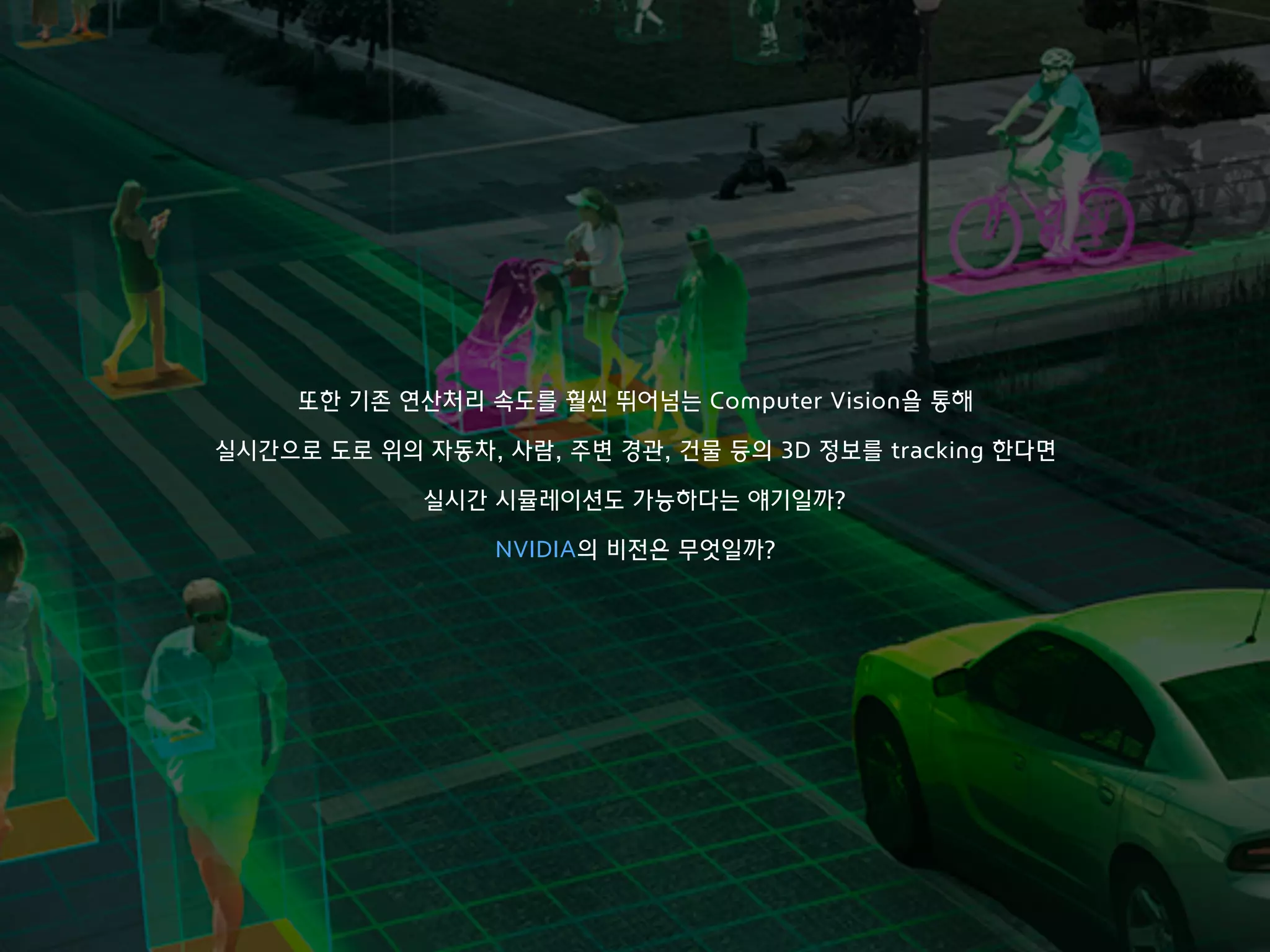 또한 기존 연산처리 속도를 훨씬 뛰어넘는 Computer Vision을 통해 
 
실시간으로 도로 위의 자동차, 사람, 주변 경관, 건물 등의 3D 정보를 tracking 한다면 
실시간 시뮬레이션도 가능하다는 얘기일까?
NVIDIA의 비전은 무엇일까?
 