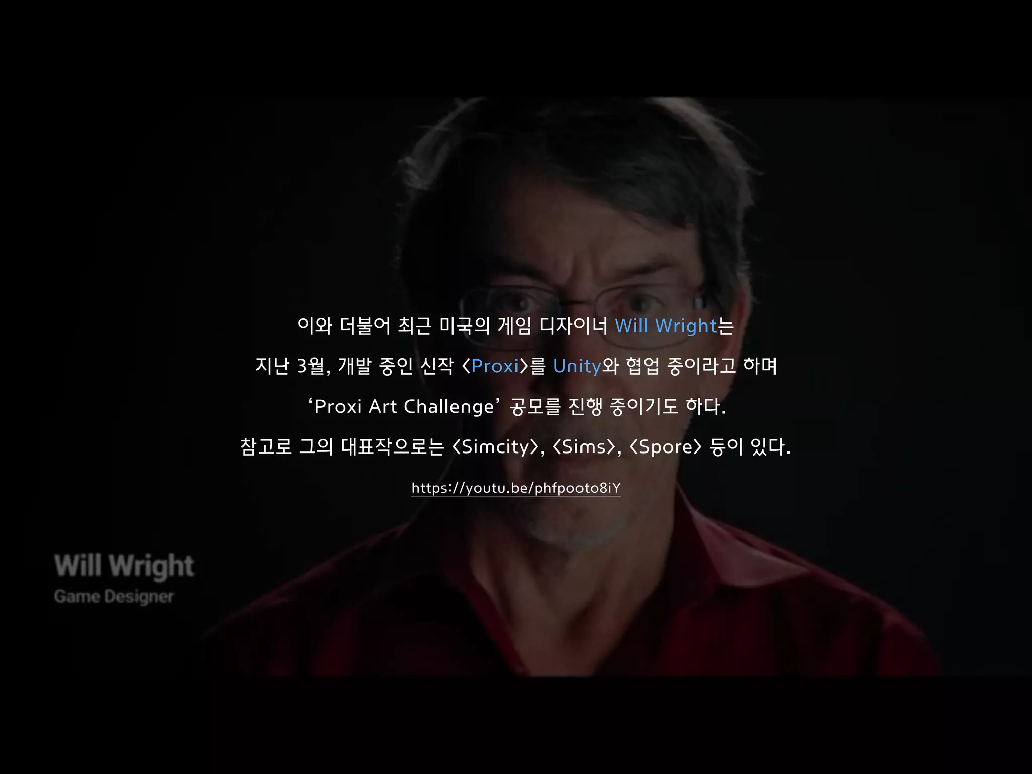 이와 더불어 최근 미국의 게임 디자이너 Will Wright는
지난 3월, 개발 중인 신작 <Proxi>를 Unity와 협업 중이라고 하며
‘Proxi Art Challenge’ 공모를 진행 중이기도 하다.
참고로 그의 대표작으로는 <Simcity>, <Sims>, <Spore> 등이 있다.
https://youtu.be/phfpooto8iY
 