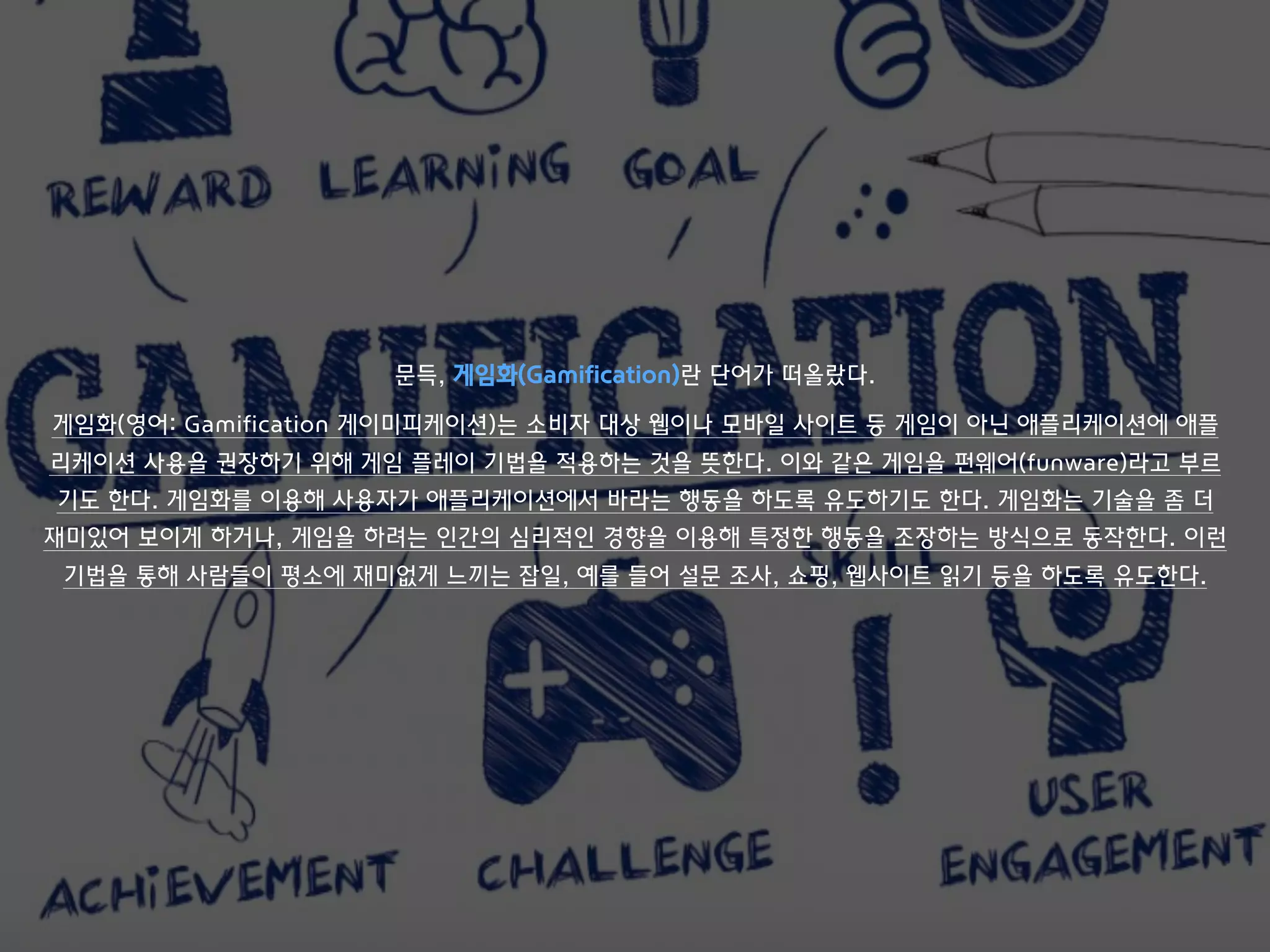 문득, 게임화(Gamification)란 단어가 떠올랐다.
게임화(영어: Gamification 게이미피케이션)는 소비자 대상 웹이나 모바일 사이트 등 게임이 아닌 애플리케이션에 애플
리케이션 사용을 권장하기 위해 게임 플레이 기법을 적용하는 것을 뜻한다. 이와 같은 게임을 펀웨어(funware)라고 부르
기도 한다. 게임화를 이용해 사용자가 애플리케이션에서 바라는 행동을 하도록 유도하기도 한다. 게임화는 기술을 좀 더
재미있어 보이게 하거나, 게임을 하려는 인간의 심리적인 경향을 이용해 특정한 행동을 조장하는 방식으로 동작한다. 이런
기법을 통해 사람들이 평소에 재미없게 느끼는 잡일, 예를 들어 설문 조사, 쇼핑, 웹사이트 읽기 등을 하도록 유도한다.
 