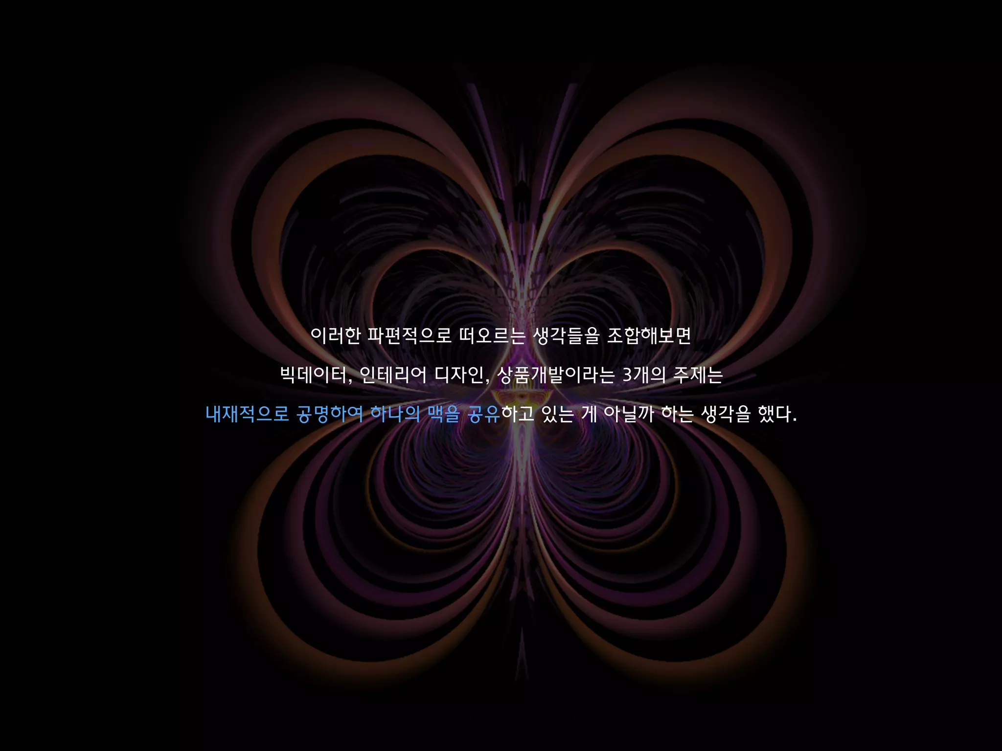 이러한 파편적으로 떠오르는 생각들을 조합해보면
빅데이터, 인테리어 디자인, 상품개발이라는 3개의 주제는
내재적으로 공명하여 하나의 맥을 공유하고 있는 게 아닐까 하는 생각을 했다.
 