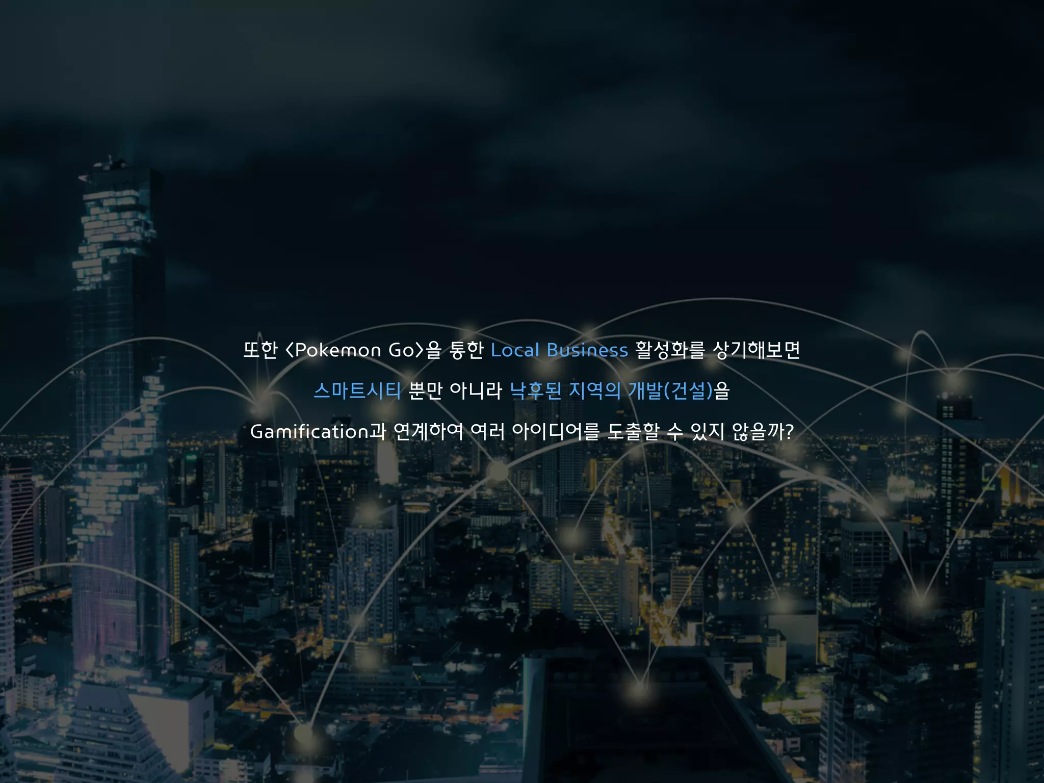 또한 <Pokemon Go>을 통한 Local Business 활성화를 상기해보면
스마트시티 뿐만 아니라 낙후된 지역의 개발(건설)을
Gamification과 연계하여 여러 아이디어를 도출할 수 있지 않을까?
 