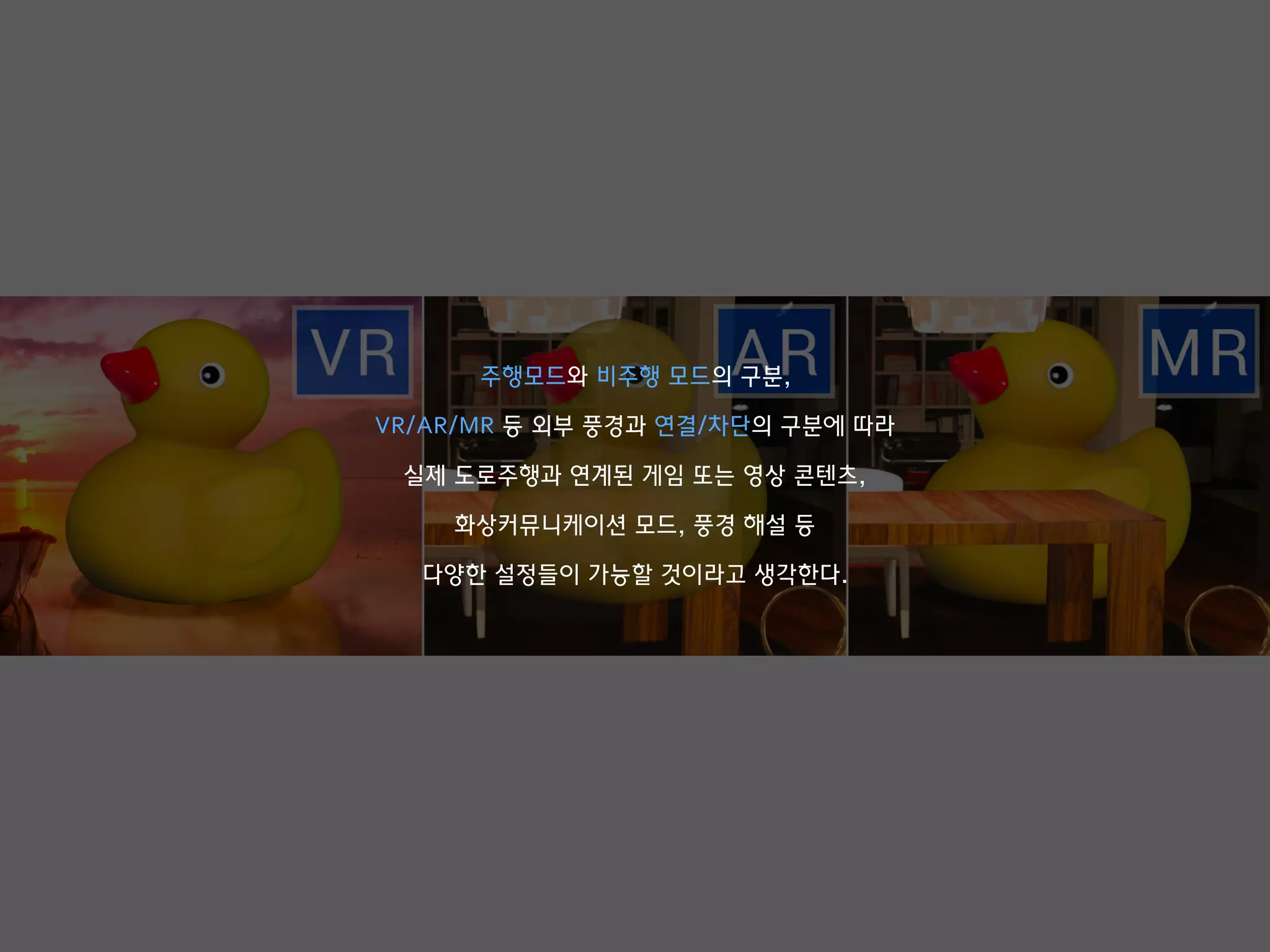 주행모드와 비주행 모드의 구분,
VR/AR/MR 등 외부 풍경과 연결/차단의 구분에 따라
실제 도로주행과 연계된 게임 또는 영상 콘텐츠,
화상커뮤니케이션 모드, 풍경 해설 등
다양한 설정들이 가능할 것이라고 생각한다.
 
