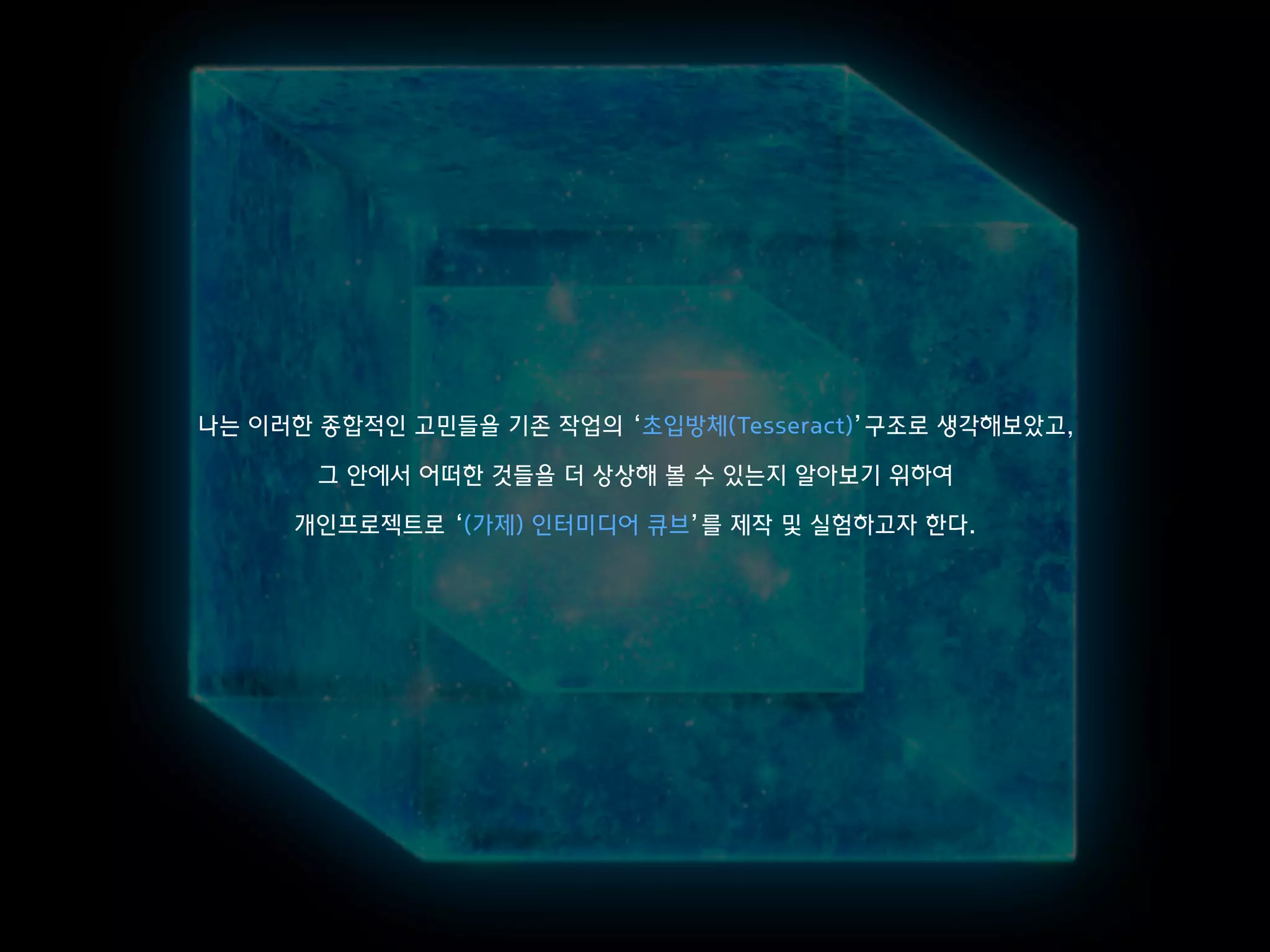 나는 이러한 종합적인 고민들을 기존 작업의 ‘초입방체(Tesseract)’구조로 생각해보았고,
그 안에서 어떠한 것들을 더 상상해 볼 수 있는지 알아보기 위하여
개인프로젝트로 ‘(가제) 인터미디어 큐브’를 제작 및 실험하고자 한다.
 