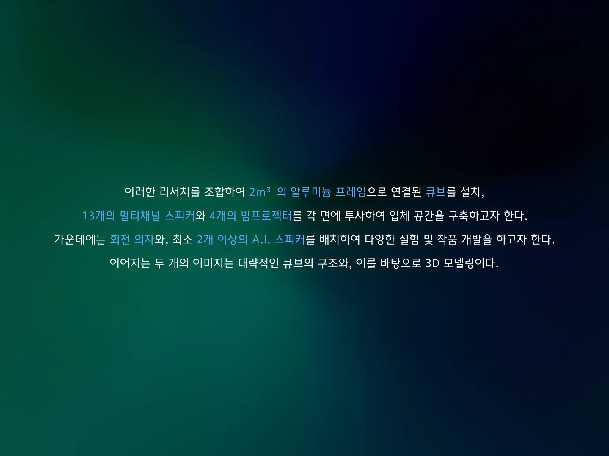 이러한 리서치를 조합하여 2m³의 알루미늄 프레임으로 연결된 큐브를 설치,
13개의 멀티채널 스피커와 4개의 빔프로젝터를 각 면에 투사하여 입체 공간을 구축하고자 한다.
가운데에는 회전 의자와, 최소 2개 이상의 A.I. 스피커를 배치하여 다양한 실험 및 작품 개발을 하고자 한다.
이어지는 두 개의 이미지는 대략적인 큐브의 구조와, 이를 바탕으로 3D 모델링이다.
 