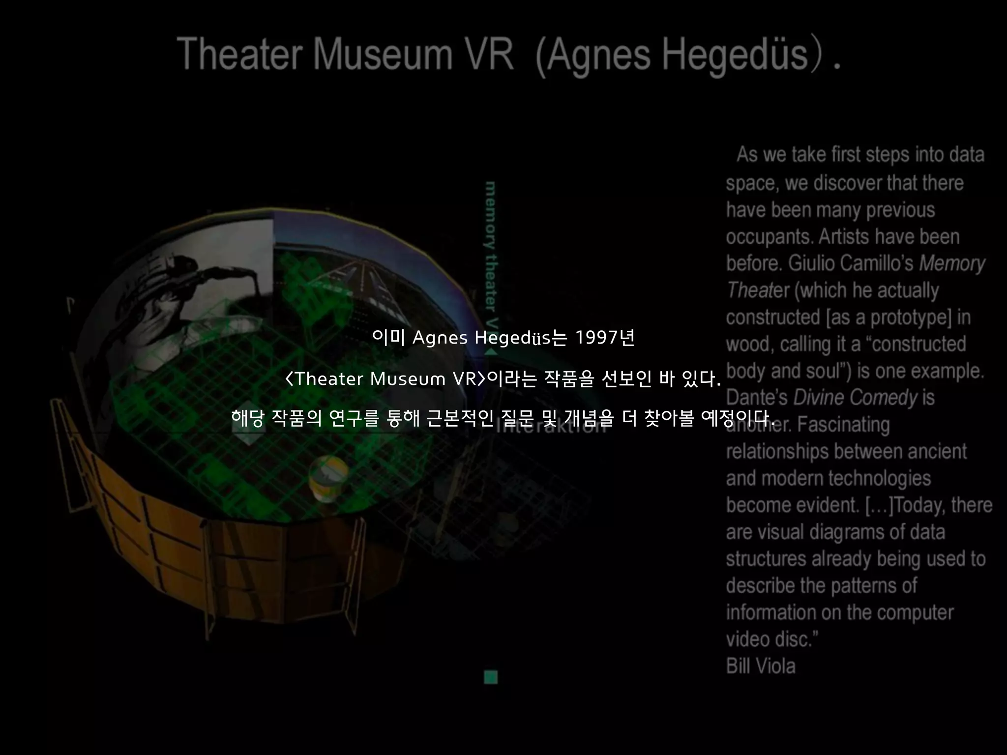 이미 Agnes Hegedüs는 1997년 
 
<Theater Museum VR>이라는 작품을 선보인 바 있다.
해당 작품의 연구를 통해 근본적인 질문 및 개념을 더 찾아볼 예정이다.
 