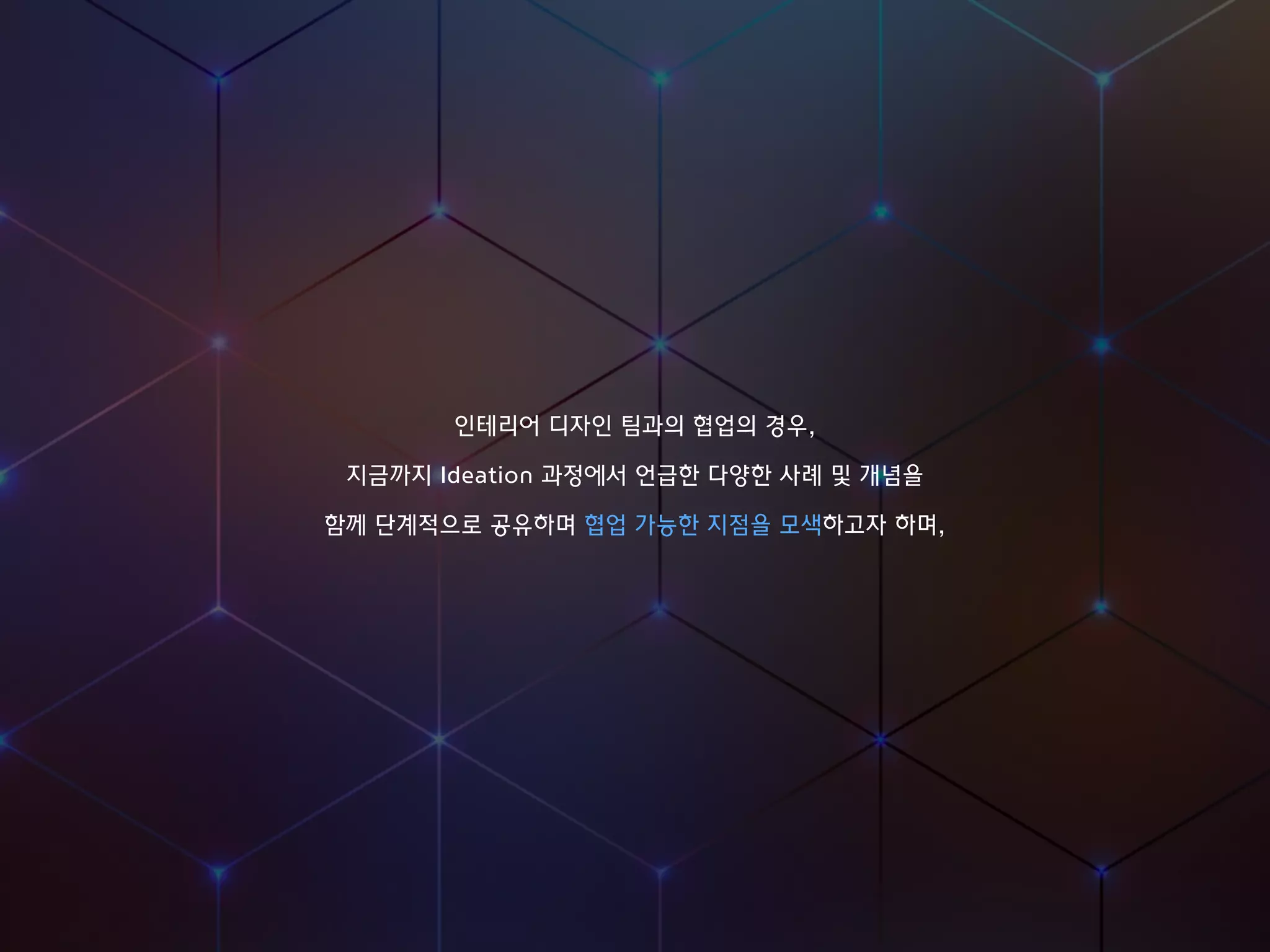 인테리어 디자인 팀과의 협업의 경우,
지금까지 Ideation 과정에서 언급한 다양한 사례 및 개념을
함께 단계적으로 공유하며 협업 가능한 지점을 모색하고자 하며,
 