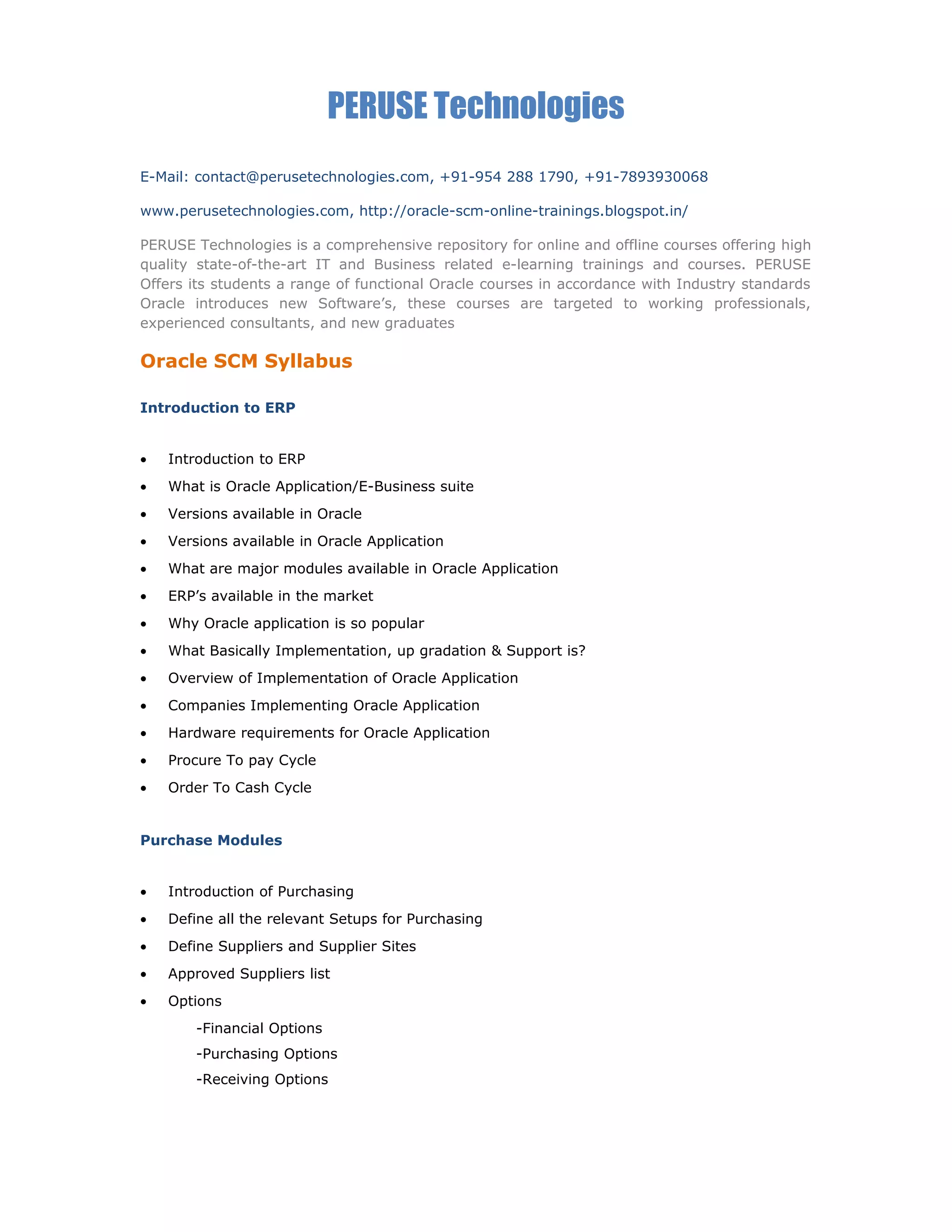 PERUSE Technologies
E-Mail: contact@perusetechnologies.com, +91-954 288 1790, +91-7893930068
www.perusetechnologies.com, http://oracle-scm-online-trainings.blogspot.in/
PERUSE Technologies is a comprehensive repository for online and offline courses offering high
quality state-of-the-art IT and Business related e-learning trainings and courses. PERUSE
Offers its students a range of functional Oracle courses in accordance with Industry standards
Oracle introduces new Software’s, these courses are targeted to working professionals,
experienced consultants, and new graduates
Oracle SCM Syllabus
Introduction to ERP
• Introduction to ERP
• What is Oracle Application/E-Business suite
• Versions available in Oracle
• Versions available in Oracle Application
• What are major modules available in Oracle Application
• ERP’s available in the market
• Why Oracle application is so popular
• What Basically Implementation, up gradation & Support is?
• Overview of Implementation of Oracle Application
• Companies Implementing Oracle Application
• Hardware requirements for Oracle Application
• Procure To pay Cycle
• Order To Cash Cycle
Purchase Modules
• Introduction of Purchasing
• Define all the relevant Setups for Purchasing
• Define Suppliers and Supplier Sites
• Approved Suppliers list
• Options
-Financial Options
-Purchasing Options
-Receiving Options
 