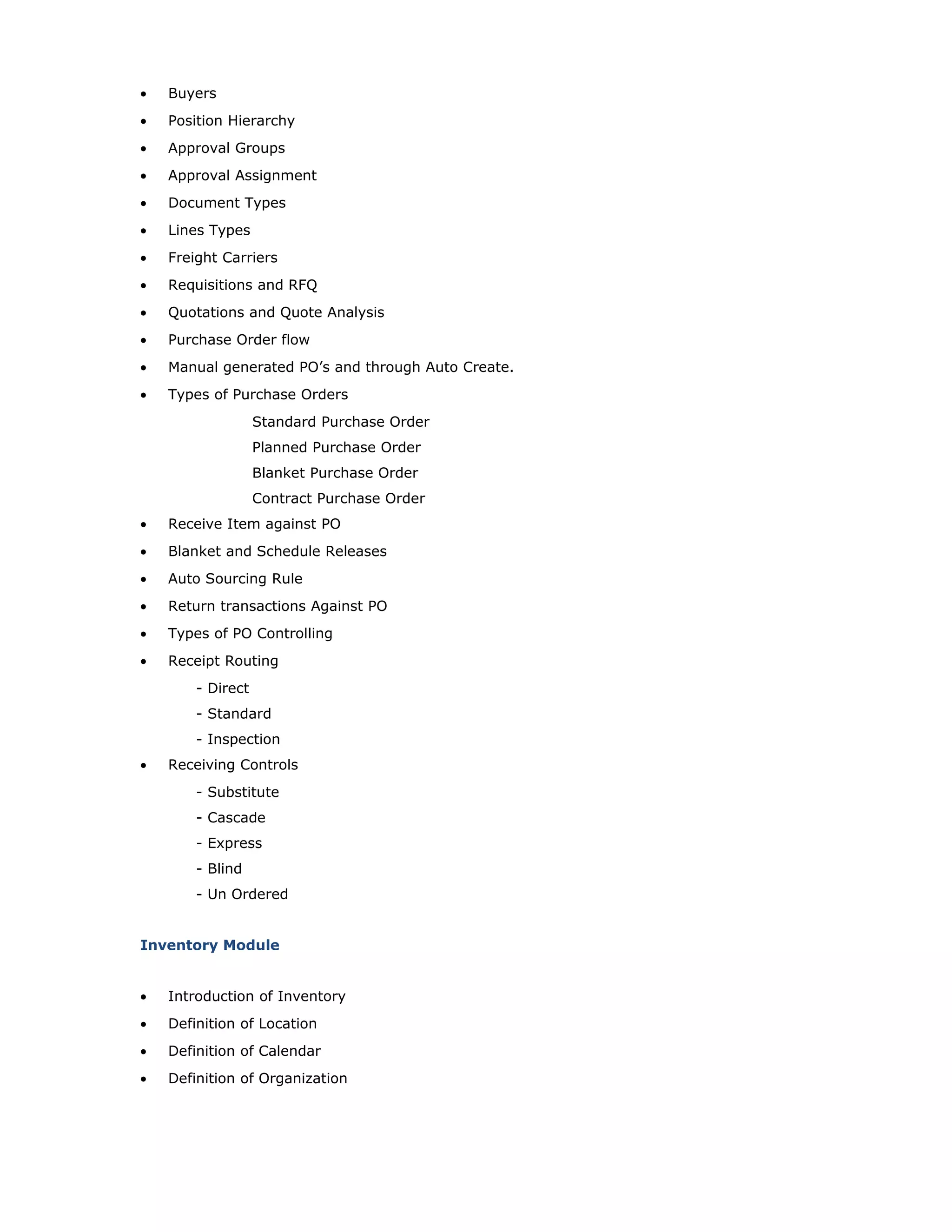 • Buyers
• Position Hierarchy
• Approval Groups
• Approval Assignment
• Document Types
• Lines Types
• Freight Carriers
• Requisitions and RFQ
• Quotations and Quote Analysis
• Purchase Order flow
• Manual generated PO’s and through Auto Create.
• Types of Purchase Orders
Standard Purchase Order
Planned Purchase Order
Blanket Purchase Order
Contract Purchase Order
• Receive Item against PO
• Blanket and Schedule Releases
• Auto Sourcing Rule
• Return transactions Against PO
• Types of PO Controlling
• Receipt Routing
- Direct
- Standard
- Inspection
• Receiving Controls
- Substitute
- Cascade
- Express
- Blind
- Un Ordered
Inventory Module
• Introduction of Inventory
• Definition of Location
• Definition of Calendar
• Definition of Organization
 