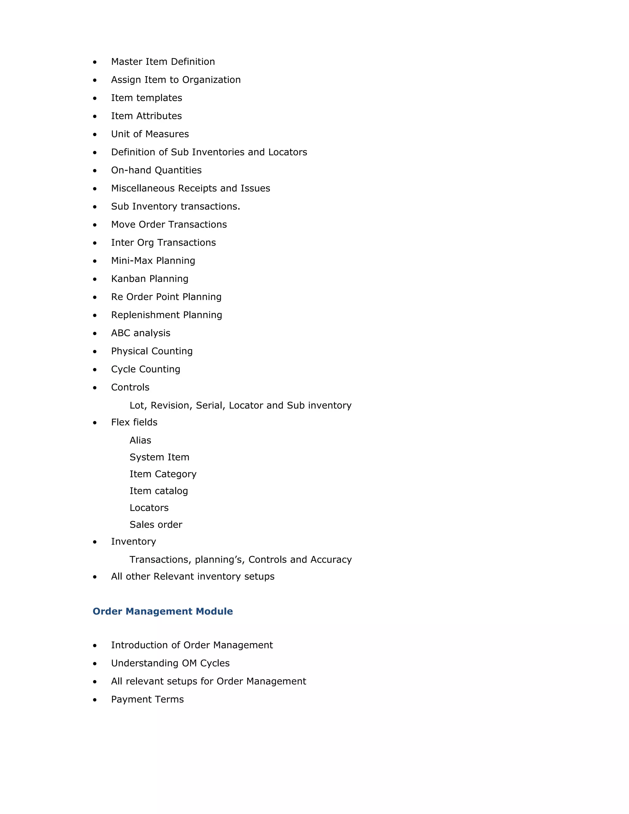 • Master Item Definition
• Assign Item to Organization
• Item templates
• Item Attributes
• Unit of Measures
• Definition of Sub Inventories and Locators
• On-hand Quantities
• Miscellaneous Receipts and Issues
• Sub Inventory transactions.
• Move Order Transactions
• Inter Org Transactions
• Mini-Max Planning
• Kanban Planning
• Re Order Point Planning
• Replenishment Planning
• ABC analysis
• Physical Counting
• Cycle Counting
• Controls
Lot, Revision, Serial, Locator and Sub inventory
• Flex fields
Alias
System Item
Item Category
Item catalog
Locators
Sales order
• Inventory
Transactions, planning’s, Controls and Accuracy
• All other Relevant inventory setups
Order Management Module
• Introduction of Order Management
• Understanding OM Cycles
• All relevant setups for Order Management
• Payment Terms
 