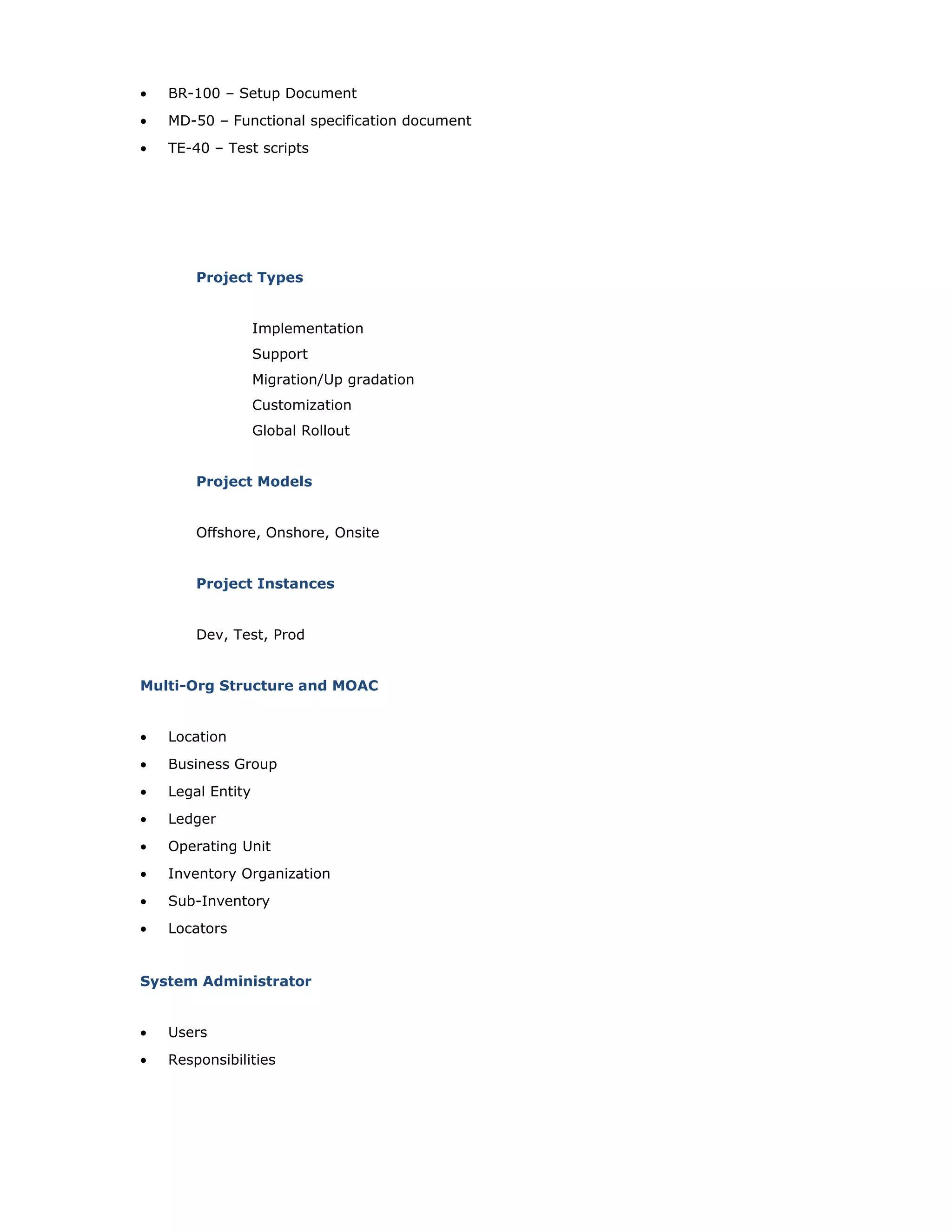 • BR-100 – Setup Document
• MD-50 – Functional specification document
• TE-40 – Test scripts
Project Types
Implementation
Support
Migration/Up gradation
Customization
Global Rollout
Project Models
Offshore, Onshore, Onsite
Project Instances
Dev, Test, Prod
Multi-Org Structure and MOAC
• Location
• Business Group
• Legal Entity
• Ledger
• Operating Unit
• Inventory Organization
• Sub-Inventory
• Locators
System Administrator
• Users
• Responsibilities
 