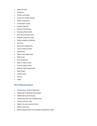• Sales Persons
• Collectors
• Grants and Roles
• Customer Profile Classes
• Define Customers
• Transaction Types
• System Options
• System Parameters
• Shipping Parameters
• Pick slip grouping rules
• Release sequence rules
• Define shipping methods
• Price list
• Document Sequences
• Type of Sales Orders
• Quotations
• Sales order Approvals
• RMA Cycle.
• Drop Shipment
• Back To Back Order
• Internal Sales Order
• Blanket Sales Agreement
• Back Order
• Credit Check
• Cancel
• Holds
Bill of Materials Module
• Introduction of Bill of Materials
• Define Bill of Material Parameters
• Define bills and bill levels
• Comparing bills and Indented bills
• Create common bills
• Attach the documents of bills
• Define resources
• Define departments and standard operations codes
 