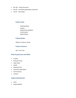 • BR-100 – Setup Document
• MD-50 – Functional specification document
• TE-40 – Test scripts
Project Types
Implementation
Support
Migration/Up gradation
Customization
Global Rollout
Project Models
Offshore, Onshore, Onsite
Project Instances
Dev, Test, Prod
Multi-Org Structure and MOAC
• Location
• Business Group
• Legal Entity
• Ledger
• Operating Unit
• Inventory Organization
• Sub-Inventory
• Locators
System Administrator
• Users
• Responsibilities
 