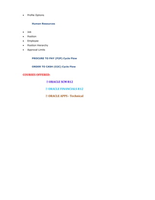 • Profile Options
Human Resources
• Job
• Position
• Employee
• Position Hierarchy
• Approval Limits
PROCURE TO PAY (P2P) Cycle Flow
ORDER TO CASH (O2C) Cycle Flow
COURSES OFFERED:
 ORACLE SCM R12
 ORACLE FINANCIALS R12
 ORACLE APPS - Technical
 