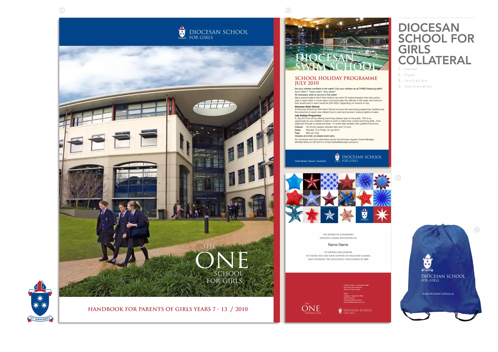 DIOCESAN
SCHOOL FOR
GIRLS
COLLATERAL
1 . c o v e r
2 . f l y e r
3 . i n v i t a t i o n
3 . m e c h a n d i s e
HANDBOOK FOR PARENTS OF GIRLS YEARS 7  13 / 2010
the
oneschool
for girls
DIOCESAN
SWIM SCHOOL
Many parents believe that if their children can swim 25 metres freestyle, then they will be
Diocesan Swim School
At Diocesan School for Girls Swim School we have the swimming programmes, facilities and
July Holiday Programme
SCHOOL HOLIDAY PROGRAMME
JULY 2010
THE BOARD OF GOVERNORS
EXTENDS A WARM INVITATION TO
Name Name
TO DRINKS AND DINNER
TO THANK YOU FOR YOUR SUPPORT OF DIOCESAN SCHOOL
AND CELEBRATE THE SUCCESSFUL CONCLUSION OF 2009
7:00pm, Friday 11 December 2009
82 Victoria Ave, Remuera
(Home of Hilary Poole)
RSVP
Tuesday 1 December 2009
Dorothy Church
Phone 520 9224 ext 7814
dchurch@diocesan.school.nz
the
oneshining star
 