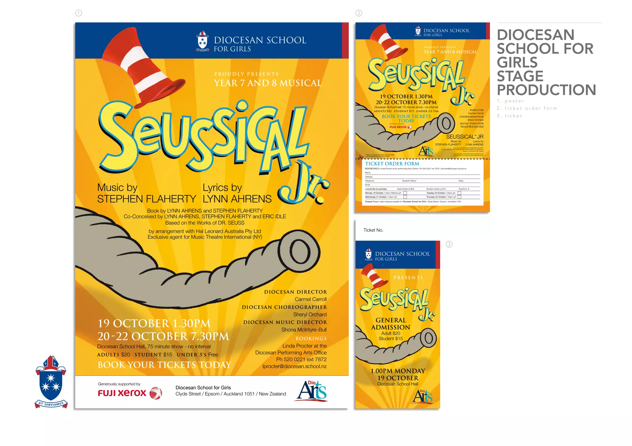 DIOCESAN
SCHOOL FOR
GIRLS
STAGE
PRODUCTION
1 . p o s t e r
2 . t i c k e t o r d e r f o r m
3 . t i c k e t
P R O U D L Y P R E S E N T S
YEAR 7 AND 8 MUSICAL
Diocesan School for Girls
Clyde Street / Epsom / Auckland 1051 / New Zealand
Generously supported by
19 OCTOBER 1.30PM
2022 OCTOBER 7.30PM
Diocesan School Hall, 75 minute show - no interval
ADULTS $20 STUDENT $15 UNDER 5’s Free
BOOK YOUR TICKETS TODAY
DIOCESAN DIRECTOR
Carmel Carroll
DIOCESAN CHOREOGRAPHER
Sheryl Orchard
DIOCESAN MUSIC DIRECTOR
Shona McIntyre-Bull
BOOKINGS
Linda Procter at the
Ph 520 0221 ext 7872
lprocter@diocesan.school.nz
Book by LYNN AHRENS and STEPHEN FLAHERTY
Co-Conceived by LYNN AHRENS, STEPHEN FLAHERTY and ERIC IDLE
Based on the Works of DR. SEUSS
by arrangement with Hal Leonard Australia Pty Ltd
Exclusive agent for Music Theatre International (NY)
Music by
STEPHEN FLAHERTY
Lyrics by
LYNN AHRENS
SEUSSICALTM
JR
Music by Lyrics by
STEPHEN FLAHERTY LYNN AHRENS
Book by LYNN AHRENS and STEPHEN FLAHERTY
Co-Conceived by LYNN AHRENS, STEPHEN FLAHERTY and ERIC IDLE
Based on the Works of DR. SEUSS
by arrangement with Hal Leonard Australia Pty Ltd
Exclusive agent for Music Theatre International (NY)
P R O U D L Y P R E S E N T S
YEAR 7 AND 8 MUSICAL
Generously supported by
19 OCTOBER 1.30PM
2022 OCTOBER 7.30PM
Diocesan School Hall, 75 minute show - no interval
ADULTS $20 STUDENT $15 UNDER 5’S Free
BOOK YOUR TICKETS
TODAY
DIRECTOR
Carmel Carroll
CHOREOGRAPHER
Sheryl Orchard
MUSIC DIRECTOR
Shona McIntyre-Bull
TICKET ORDER FORM
BOOKINGS Linda Procter at the performing Arts Centre / Ph 520 0221 ext 7872 / lprocter@diocesan.school.nz
Name
Address
Telephone Student’s Name Class
Email
I would like to purchase Adult tickets at $20 Student tickets at $15 Total Encl. $
Monday 19 October 1.00pm Matinee ( ) Tuesday 20 October 7.30pm ( )
Wednesday 21 October 7.30pm ( ) Thursday 22 October 7.30pm ( )
Cheque Please make cheques payable to: Diocesan School for Girls / Clyde Street / Epsom / Auckland 1051
Please cut along the dotted line and return
the completed form to the School
#
Ticket No.
P R E S E N T S
1.00PM MONDAY
19 OCTOBER
Diocesan School Hall
GENERAL
ADMISSION
Adult $20
Student $15
 