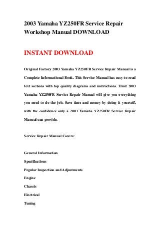 2003 Yamaha YZ250FR Service Repair
Workshop Manual DOWNLOAD
INSTANT DOWNLOAD
Original Factory 2003 Yamaha YZ250FR Service Repair Manual is a
Complete Informational Book. This Service Manual has easy-to-read
text sections with top quality diagrams and instructions. Trust 2003
Yamaha YZ250FR Service Repair Manual will give you everything
you need to do the job. Save time and money by doing it yourself,
with the confidence only a 2003 Yamaha YZ250FR Service Repair
Manual can provide.
Service Repair Manual Covers:
General Information
Specifications
Pegular Inspection and Adjustments
Engine
Chassis
Electrical
Tuning
 