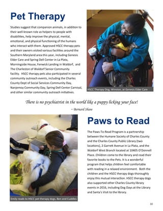 10
Pet Therapy
Studies suggest that companion animals, in addition to
their well-known role as helpers to people with
disabilities, help improve the physical, mental,
emotional, and physical functioning of the humans
who interact with them. Approved HSCC therapy pets
and their owners visited various facilities around the
Southern Maryland area this year, including Genesis
Elder Care and Spring Dell Center in La Plata,
Morningside House, Fenwick Landing in Waldorf, and
The Charleston of Waldorf Senior Community
facility. HSCC therapy pets also participated in several
community outreach events, including the Charles
County Dept of Social Services Community Day,
Nanjemoy Community Day, Spring Dell Center Carnival,
and other similar community outreach initiatives.
Paws to Read
The Paws-To-Read Program is a partnership
between the Humane Society of Charles County
and the Charles County Public Library (two
locations), 2 Garrett Avenue in La Plata, and the
Waldorf West Branch located at 10405 O’Donnell
Place. Children come to the library and read their
favorite books to the Pets. It is a wonderful
program that helps children feel comfortable
with reading in a relaxed environment. Both the
children and the HSCC therapy dogs thoroughly
enjoy this mutual interaction. HSCC therapy dogs
also supported other Charles County library
events in 2016, including Dog Days at the Library
and Santa's Visit to the library.
HSCC Therapy Dog, Winston, at Genesis Elder Care
There is no psychiatrist in the world like a puppy licking your face!
~ Bernard Shaw
Emily reads to HSCC pet therapy dogs, Ben and Cuddles
 
