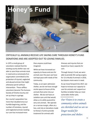 11
In 1975 a small group of
volunteers realized that the
existing county shelter was not
able to save those animals most
in need and so conceived of an
organization committed to the
protection of injured, neglected
and abused animals that might
otherwise perish without
intervention. These selfless
volunteers became The Humane
Society of Charles County and
set up shop in a garage.
Our county’s population has
more than doubled since our
humble beginning, and the
number of homeless, injured
and neglected animals needing
our care has increased more
than anyone could have
imagined.
While we have increased our
capacity to house and care for
animals over the years we have
not kept pace with needs of the
community.
Today, as an open admission
shelter, we do not have enough
onsite space to house all the
animals that come into our
shelter. We do not have an
isolation care unit that would
allow us to safely quarantine
very sick animals. We operate
on a narrow margin, often at a
loss, and rely on donations made
to Honey’s Fund to provide
treatment for animals with
illnesses and injuries that are
beyond our basic capacity for
care.
Through Honey’s Fund, we were
able to provide life-saving surgery
for 13 critically ill animals in 2016,
but dozens more were in need.
As we move forward into 2017, we
hope to increase our capacity to
care for animals and expand our
facilities to better help our most
vulnerable shelter pets.
Our Vision is to create a
community where animals
are cherished and we are no
longer needed for
protection and shelter.
Honey’s Fund
CRITICALLY ILL ANIMALS RECEIVE LIFE SAVING CARE THROUGH HONEY’S FUND
DONATIONS AND ARE ADOPTED OUT TO LOVING FAMILIES.
 