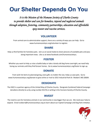 14
Our Shelter Depends On You
It is the Mission of the Humane Society of Charles County
to provide shelter and care for homeless, injured and neglected animals
through adoption, fostering, community partnerships, education and affordable
spay-neuter and vaccine services.
VOLUNTEER
From animal care to administrative support, there are a variety of ways you can help. Go to
www.humanesocietycc.org/volunteer to register.
DONATE
From wish list items to planned giving, every gift, no matter the size, helps us save pets. Go to
www.humanesocietycc.org/donate to give online or mail to 1015 Industrial Park Dr. Waldorf, MD 20604.
SHARE
Help us find families for homeless pets. Join us on social media to share pictures of available pets and pass
along important news. Like us at www.facebook.com/humanesocietycc.
FOSTER
Whether you want to help us raise a bottle baby or take a lonely old dog home overnight, we need help
loving our animals until they find forever homes. Go to www.humanesocietycc.org/foster to sign up.
INVEST
The need to care for homeless animals in our community is now bigger than we are. We need your help to
expand. Email sraiborn@humanesocietycc.org to learn about our Capital Campaign and Dog Park initiative.
DESIGNATE
The HSCC is a partner agency of the United Way of Charles County. Designate Combined Federal Campaign
donations directly to us by using number 81176 or writing in the Humane Society of Charles County.
 
