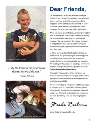 2
Dear Friends,
For more than 40 years, the Humane Society of
Charles County (HSCC) has provided compassionate
shelter and care for the homeless, injured and
neglected animals of Southern Maryland. In all of
that time, there are only two things that have
remained the same: our core values and change.
While we are as committed as ever to improving the
lives of people and animals who come to us in need,
the manner in which we do so is continuously
evolving. We are constantly developing strategies
to end pet homelessness in our community and
implementing new programs to help us save more
lives than ever.
In 2016, we revised our Strategic Plan to help us
better reach our goals and began developing plans
to build an isolation care unit and expand our
existing facility to more than double our capacity.
We also began the process of creating a community
dog park through the generous goodwill of the St.
Charles Business Park Association.
This report includes some of the things we are
proud to have accomplished this year and we have
highlighted some of the heroes and organizations
that helped us in 2016.
We are committed to using the incredible successes
of this past year as a foundation for even greater
things ahead. The future has enormous potential
and we are filled with anticipation and excitement
for what it will bring – we are dreaming big this
year.
Starla Raiborn
Starla Raiborn, Executive Director
“I like the dreams of the future better
than the history of the past.”
~ Thomas Jefferson
DJ Logsdon, Adopted 7/24/16
Buddy Smith, Adopted 7/22/16
 