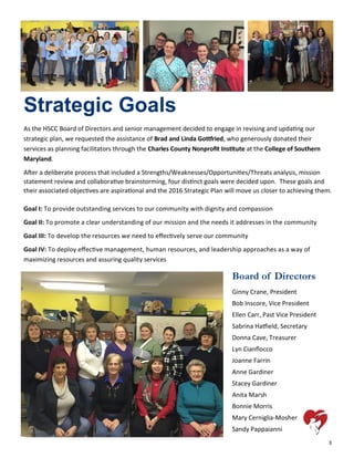 3
Strategic Goals
As the HSCC Board of Directors and senior management decided to engage in revising and updating our
strategic plan, we requested the assistance of Brad and Linda Gottfried, who generously donated their
services as planning facilitators through the Charles County Nonprofit Institute at the College of Southern
Maryland.
After a deliberate process that included a Strengths/Weaknesses/Opportunities/Threats analysis, mission
statement review and collaborative brainstorming, four distinct goals were decided upon. These goals and
their associated objectives are aspirational and the 2016 Strategic Plan will move us closer to achieving them.
Goal I: To provide outstanding services to our community with dignity and compassion
Goal II: To promote a clear understanding of our mission and the needs it addresses in the community
Goal III: To develop the resources we need to effectively serve our community
Goal IV: To deploy effective management, human resources, and leadership approaches as a way of
maximizing resources and assuring quality services
Board of Directors
Ginny Crane, President
Bob Inscore, Vice President
Ellen Carr, Past Vice President
Sabrina Hatfield, Secretary
Donna Cave, Treasurer
Lyn Cianflocco
Joanne Farrin
Anne Gardiner
Stacey Gardiner
Anita Marsh
Bonnie Morris
Mary Cerniglia-Mosher
Sandy Pappaianni
 