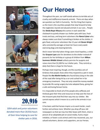 5
Our Heroes
Throughout the year, our staff stands witness to terrible acts of
cruelty and indifference towards animals. There are days when
we question our faith in humanity. Yet the thing that inspires
us the most is the countless people that step forward to help
the neglected, injured and abused animals in our care… People
like Sheila Royer Khoury who comes in each week like
clockwork to quietly shower our shelter pets with love, fresh
treats and toys, and long term volunteers like Rance Culver who
always makes sure that if something is broken at the shelter, it
gets fixed, and junior volunteers like 15 year old Devon Wright
who consistently averages at least ten hours every week
exercising dogs and cleaning kennels.
And it never fails that when things seem most hopeless, a child
like Grayson Lyon asks for donations to the shelter instead of
presents for her birthday or a group of children from Milton
Summers Middle School collects pennies for puppies and
raises more than $1,500 for our shelter pets. They remind us
daily that there is hope for the future.
Perhaps most inspiring, though, are the countless acts of
kindness that people show when they respond to a pet in need.
People like the Martin Family who found Daisy lying on the side
of the road after being hit by a car and rushed her in for
emergency treatment. They not only raised the money needed
to provide life saving surgery but also adopted Daisy, giving her
a safe and loving forever home.
It is impossible to thank all of the people who selflessly and
tirelessly give their time and resources to help save the lives of
the innocent pets that find their way into our shelter. We
cannot express what it means to us and to the animals in our
care.
It has been said that heroes inspire us to work harder, reach
further and achieve more. Whether you drop off your old
newspapers so that we may line litter boxes with them, share a
picture of an adoptable pet on social media, fund a major
initiative, or foster a sick animal until it has recovered, you, our
valued volunteers, donors and supporters, are our heroes.
Dr. Jennifer Griffing, Volunteer Vet
Anonymous Donation, September 2016
20,916
1054 adult and junior volunteers
donated more than 20,916 hours
of their time helping to care for
shelter pets in 2016.
United Way Day of Caring, 2016
 