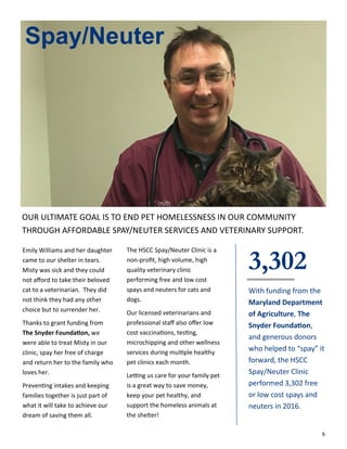 6
Emily Williams and her daughter
came to our shelter in tears.
Misty was sick and they could
not afford to take their beloved
cat to a veterinarian. They did
not think they had any other
choice but to surrender her.
Thanks to grant funding from
The Snyder Foundation, we
were able to treat Misty in our
clinic, spay her free of charge
and return her to the family who
loves her.
Preventing intakes and keeping
families together is just part of
what it will take to achieve our
dream of saving them all.
Spay/Neuter
The HSCC Spay/Neuter Clinic is a
non-profit, high volume, high
quality veterinary clinic
performing free and low cost
spays and neuters for cats and
dogs.
Our licensed veterinarians and
professional staff also offer low
cost vaccinations, testing,
microchipping and other wellness
services during multiple healthy
pet clinics each month.
Letting us care for your family pet
is a great way to save money,
keep your pet healthy, and
support the homeless animals at
the shelter!
3,302
With funding from the
Maryland Department
of Agriculture, The
Snyder Foundation,
and generous donors
who helped to “spay” it
forward, the HSCC
Spay/Neuter Clinic
performed 3,302 free
or low cost spays and
neuters in 2016.
OUR ULTIMATE GOAL IS TO END PET HOMELESSNESS IN OUR COMMUNITY
THROUGH AFFORDABLE SPAY/NEUTER SERVICES AND VETERINARY SUPPORT.
 
