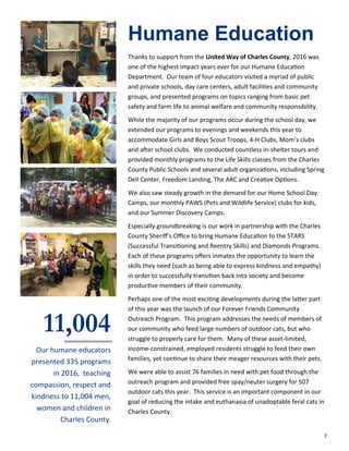 7
Humane Education
Thanks to support from the United Way of Charles County, 2016 was
one of the highest impact years ever for our Humane Education
Department. Our team of four educators visited a myriad of public
and private schools, day care centers, adult facilities and community
groups, and presented programs on topics ranging from basic pet
safety and farm life to animal welfare and community responsibility.
While the majority of our programs occur during the school day, we
extended our programs to evenings and weekends this year to
accommodate Girls and Boys Scout Troops, 4-H Clubs, Mom’s clubs
and after school clubs. We conducted countless in-shelter tours and
provided monthly programs to the Life Skills classes from the Charles
County Public Schools and several adult organizations, including Spring
Dell Center, Freedom Landing, The ARC and Creative Options.
We also saw steady growth in the demand for our Home School Day
Camps, our monthly PAWS (Pets and Wildlife Service) clubs for kids,
and our Summer Discovery Camps.
Especially groundbreaking is our work in partnership with the Charles
County Sheriff’s Office to bring Humane Education to the STARS
(Successful Transitioning and Reentry Skills) and Diamonds Programs.
Each of these programs offers inmates the opportunity to learn the
skills they need (such as being able to express kindness and empathy)
in order to successfully transition back into society and become
productive members of their community.
Perhaps one of the most exciting developments during the latter part
of this year was the launch of our Forever Friends Community
Outreach Program. This program addresses the needs of members of
our community who feed large numbers of outdoor cats, but who
struggle to properly care for them. Many of these asset-limited,
income-constrained, employed residents struggle to feed their own
families, yet continue to share their meager resources with their pets.
We were able to assist 76 families in need with pet food through the
outreach program and provided free spay/neuter surgery for 507
outdoor cats this year. This service is an important component in our
goal of reducing the intake and euthanasia of unadoptable feral cats in
Charles County.
11,004
Our humane educators
presented 335 programs
in 2016, teaching
compassion, respect and
kindness to 11,004 men,
women and children in
Charles County.
 