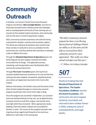 8
Community
Outreach
In October, our Forever Friends Community Outreach
Program Coordinator, Mary Cerniglia-Mosher, learned of a
financially stressed family in Marbury that had challenges
with an overpopulated community of free roaming cats, an
injured cat that needed medical assistance, and a family dog
and cat that were in need of spay/neuter surgery.
HSCC community outreach volunteers met with the family,
evaluated the situation, and discussed resolution options.
This family was willing to do whatever they could to help
these animals in need and to serve as caretakers for the
community cats, and they worked with volunteers to develop
a plan to address the issues.
Through the Maryland Department of Agriculture grant, the
family dog and cat were spayed, neutered and rabies
immunized free of charge. The application process,
scheduling, and transportation were facilitated by HSCC
community outreach personnel.
Through The Snyder Foundation grant, the injured cat
received needed veterinary treatment at no cost and the free
roaming cats were trapped, transported, spayed/neutered,
vaccinated, ear-tipped and returned to their home after
surgery.
Without intervention, this family’s story and the stories of the
other families helped through our community outreach
program would have had a much more tragic ending.
Since the program was launched in September, our outreach
team has worked tirelessly to trap cats, set up appointments,
transport animals to and from surgery, and monitor them
overnight while they recovered. When appropriate, bowls,
bedding, food and outdoor habitats were provided for
families in need. The success of this program has been awe-
inspiring and we eagerly look forward to the enormous
difference it will make in the coming year.
“The HSCC Community Outreach
program has been a true blessing.
Recent financial challenges limited
our ability to do this alone and the
help we received from HSCC
community outreach is most
appreciated. They really care about
animal caretakers and their pets."
~ V. Nilsen, Cat Colony Caretaker
507
Thanks to funding from the
Maryland Department of
Agriculture, The Snyder
Foundation, RedRover and the
JES Avanti Foundation, 507
community cats were trapped,
neutered, vaccinated, and
returned to their outdoor homes
in 2016, ending the cycle of
unchecked births and tragic
deaths.
31 cats in this colony received TNR in 2016
 