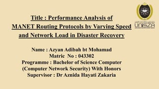 Title : Performance Analysis of
MANET Routing Protocols by Varying Speed
and Network Load in Disaster Recovery
Name : Azyan Adibah bt Mohamad
Matric No : 043302
Programme : Bachelor of Science Computer
(Computer Network Security) With Honors
Supervisor : Dr Aznida Hayati Zakaria
 