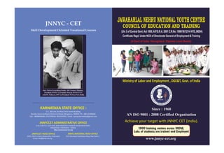 JNNYCCET ADMINISTRATIVE OFFICE
# 10-2-287/1/2, 3rd FLOOR, MOIZ RESIDENCY, SHANTHI NAGAR MAIN ROAD ,
MASABTANK, HYDERABAD - 500028.
http://www.jnnyc-cet.org
JNNYC - CET
Skill Development Oriented Vocational Courses
Achieve your target with JNNYC CET (India).
Ministry of Labor and Employment , DGE&T, Govt. of India
Since : 1968
www.jnnyc-cet.org
AN ISO 9001 : 2008 Certified Organisation
1500 training centers across INDIA,
Laks of students are trained and Employed
219, Deendayal Upadhyaya Marg, New Delhi-2.
JNNYC NATIONAL HEAD OFFICEJNNYCCET HEAD OFFICE
159/A, MLA'S Colony, Banjarahills, Hyderabad.
E-mail: info@jnnyc-cet.org
KARNATAKA STATE OFFICE :
5/1, 3B Suite,3rd floor, Rich Home Building,
Besides Sonta Software Richmond Road, Bengaluru, 560025. Ph : 080-41496600
Cell : 8099040409, 9741783636, 9019193951, Email. rcjnnyckarnataka@gmail.com
JAWAHARLAL NEHRU NATIONAL YOUTH CENTRE
COUNCIL OF EDUCATION AND TRAINING
(U/s 3 of Central Govt. Act 1950, A.P.S.R.A. 2001 C.R.No. 1099/18/12/14 HYD.,INDIA)
Certificate Regd. Under NCO of Directorate General of Employment & Training
(A Govt of India Recognized Diploma Level Board)
 