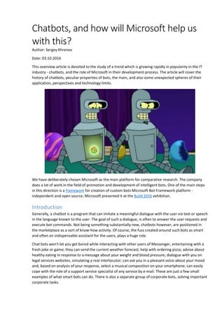 Chatbots, and how will Microsoft help us
with this?
Author: Sergey Khrenov
Date: 03.10.2016
This overview article is devoted to the study of a trend which is growing rapidly in popularity in the IT
industry - chatbots, and the role of Microsoft in their development process. The article will cover the
history of chatbots, peculiar properties of bots, the main, and also some unexpected spheres of their
application, perspectives and technology limits.
We have deliberately chosen Microsoft as the main platform for comparative research. The company
does a lot of work in the field of promotion and development of intelligent bots. One of the main steps
in this direction is a framework for creation of custom bots Microsoft Bot Framework platform -
independent and open source; Microsoft presented it at the Build 2016 exhibition.
Introduction
Generally, a chatbot is a program that can imitate a meaningful dialogue with the user via text or speech
in the language known to the user. The goal of such a dialogue, is often to answer the user requests and
execute bot commands. Not being something substantially new, chatbots however, are positioned in
the marketplace as a sort of know-how activity. Of course, the fuss created around such bots as smart
and often an indispensable assistant for the users, plays a huge role.
Chat bots won't let you get bored while interacting with other users of Messenger, entertaining with a
fresh joke or game; they can send the current weather forecast; help with ordering pizza; advise about
healthy eating in response to a message about your weight and blood pressure; dialogue with you on
legal services websites, simulating a real interlocutor; can ask you in a pleasant voice about your mood
and, based on analysis of your response, select a musical composition on your smartphone; can easily
cope with the role of a support service specialist of any service by e-mail. These are just a few small
examples of what smart bots can do. There is also a separate group of corporate bots, solving important
corporate tasks.
 