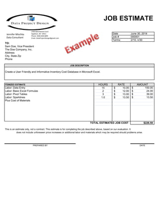 JOB ESTIMATE
Date June 30, 2014
Job # 000001
Terms: 2/10, n/30
TO:
Sam Doe, Vice President
The Doe Company, Inc.
Address
City, State Zip
Phone
JOB DESCRIPTION
Create a User Friendly and Informative Inventory Cost Database in Microsoft Excel.
ITEMIZED ESTIMATE HOURS RATE AMOUNT
15 10.00$ 150.00$
2 12.00$ 24.00$
3 13.00$ 39.00$
1.0 13.50$ 13.50$
TOTAL ESTIMATED JOB COST $226.50
This is an estimate only, not a contract. This estimate is for completing the job described above, based on our evaluation. It
does not include unforeseen price increases or additional labor and materials which may be required should problems arise.
PREPARED BY DATE
Labor: Data Entry
Plus Cost of Materials
Labor: Sparklines
Labor: Pivot Tables
Labor: Basic Excel Formulas
2709 Beechwood Court
Appleton, WI 54911
Phone: (920) 858-6899
Email: DataProjectDesign@gmail.com
Jennifer Mischka
Data Consultant
 