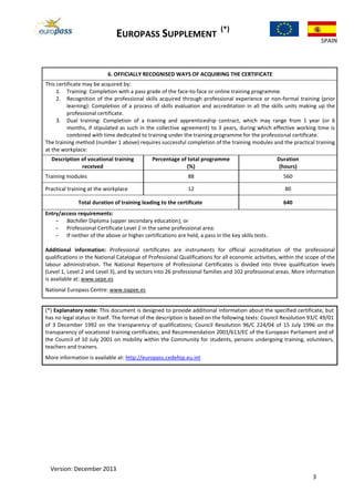 EUROPASS SUPPLEMENT
(*)
SPAIN
Version: December 2013
3
6. OFFICIALLY RECOGNISED WAYS OF ACQUIRING THE CERTIFICATE
This certificate may be acquired by:
1. Training: Completion with a pass grade of the face-to-face or online training programme.
2. Recognition of the professional skills acquired through professional experience or non-formal training (prior
learning): Completion of a process of skills evaluation and accreditation in all the skills units making up the
professional certificate.
3. Dual training: Completion of a training and apprenticeship contract, which may range from 1 year (or 6
months, if stipulated as such in the collective agreement) to 3 years, during which effective working time is
combined with time dedicated to training under the training programme for the professional certificate.
The training method (number 1 above) requires successful completion of the training modules and the practical training
at the workplace:
Description of vocational training
received
Percentage of total programme
(%)
Duration
(hours)
Training modules 88 560
Practical training at the workplace 12 80
Total duration of training leading to the certificate 640
Entry/access requirements:
- Bachiller Diploma (upper secondary education); or
- Professional Certificate Level 2 in the same professional area.
- If neither of the above or higher certifications are held, a pass in the key skills tests.
Additional information: Professional certificates are instruments for official accreditation of the professional
qualifications in the National Catalogue of Professional Qualifications for all economic activities, within the scope of the
labour administration. The National Repertoire of Professional Certificates is divided into three qualification levels
(Level 1, Level 2 and Level 3), and by sectors into 26 professional families and 102 professional areas. More information
is available at: www.sepe.es
National Europass Centre: www.oapee.es
(*) Explanatory note: This document is designed to provide additional information about the specified certificate, but
has no legal status in itself. The format of the description is based on the following texts: Council Resolution 93/C 49/01
of 3 December 1992 on the transparency of qualifications; Council Resolution 96/C 224/04 of 15 July 1996 on the
transparency of vocational training certificates; and Recommendation 2001/613/EC of the European Parliament and of
the Council of 10 July 2001 on mobility within the Community for students, persons undergoing training, volunteers,
teachers and trainers.
More information is available at: http://europass.cedefop.eu.int
 