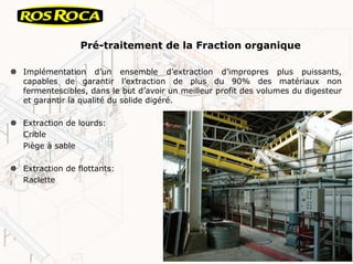 Pré-traitement de la Fraction organique
Implémentation d’un ensemble d’extraction d’impropres plus puissants,
capables de garantir l’extraction de plus du 90% des matériaux non
fermentescibles, dans le but d’avoir un meilleur profit des volumes du digesteur
et garantir la qualité du solide digéré.
Extraction de lourds:
Crible
Piège à sable
Extraction de flottants:
Raclette
 