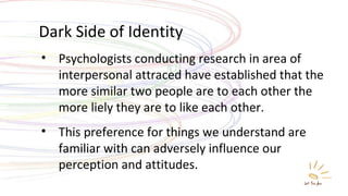 Dark Side of Identity Psychologists conducting research in area of interpersonal attraced have established that the more similar two people are to each other the more liely they are to like each other. This preference for things we understand are familiar with can adversely influence our perception and attitudes. 