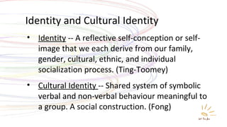 Identity and Cultural Identity Identity  -- A reflective self-conception or self-image that we each derive from our family, gender, cultural, ethnic, and individual socialization process. (Ting-Toomey) Cultural Identity  -- Shared system of symbolic verbal and non-verbal behaviour meaningful to a group. A social construction. (Fong) 