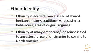 Ethnic Identity Ethnicity is derived from a sense of shared heritage, history, traditions, values, similar behaviours, area of origin, language. Ethnicity of many Americans/Canadians is tied to ancestors’ place of origin prior to coming to North America. 